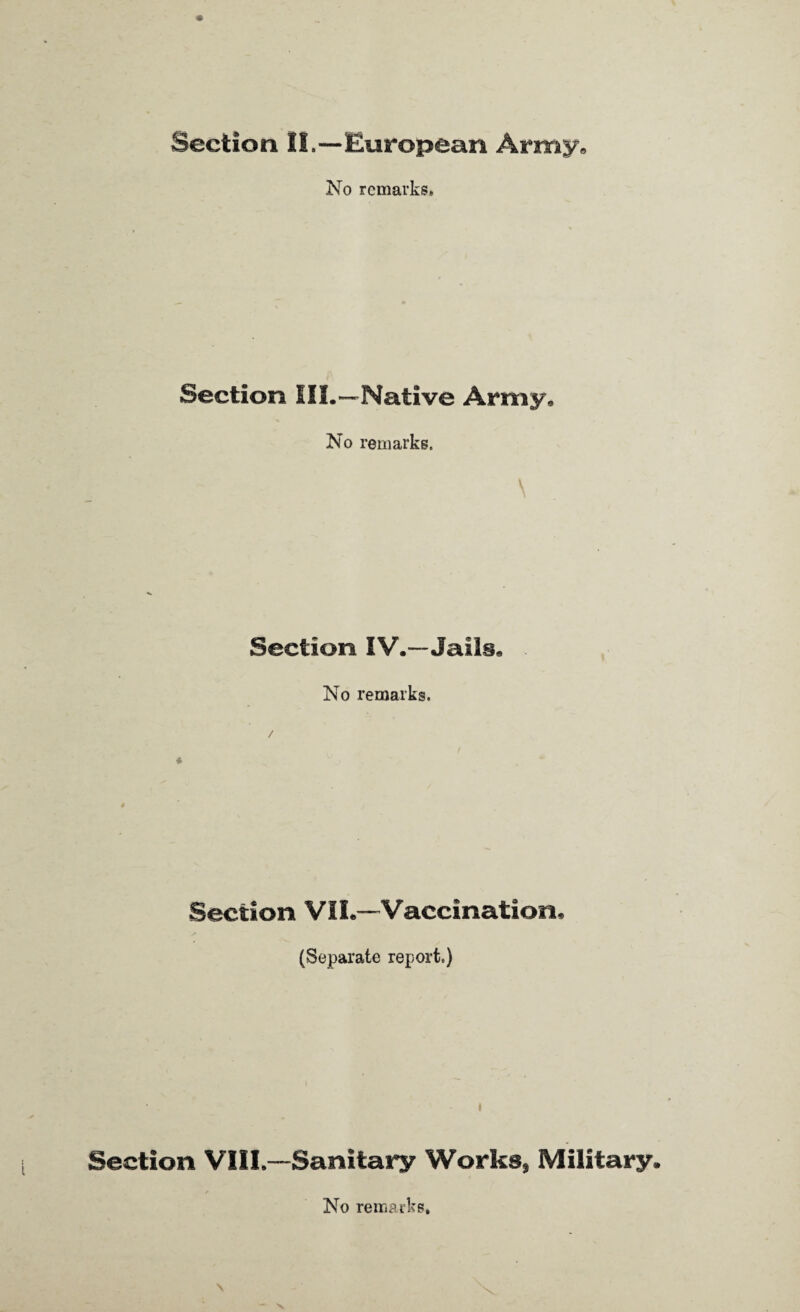 Section II.—European Army. No remarks* Section III.—Native Army. No remarks. Section IV.—Jails. No remarks. Section VII.—Vaccination, (Separate report.) Section VIII.—Sanitary Works, Military. No remarks. \ V