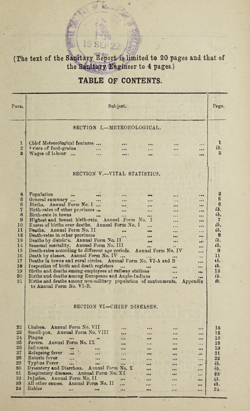 (The text of the Sanitary Report is limited to 20 pages and that of the Sanitaty Engineer to 4 pages.) TABLE OF CONTENTS. Para. Subject. Page. SECTION I.—METEOROLOGICAL. 1 2 3 4 5 6 7 8 9 10 11 12 IB 14 15 16 17 18 19 20 21 Chief Meteorological' features t rices of food-grains Wages of labour • • • »M • • • • • • X ib. 2 SECTION V.—VITAL STATISTIC; Population • Ml »»• III «•« General summary ... Births. Annual Form No. I ... ... ... ... Birth-rates of other provinces ... Birth-rate in towns ... ... ... Highest and lowest birth-rate. Annual Form No. I Excess of births over deaths. Annual Form No. I Heaths. Annual Form No. II *w « • • • Death-rates in other provinces ... ... ... Deaths by distric*s. AnnualFormNo.il ... ... Seasonal mortality. Annual Form No. Ill ... .. ... Death-rates according to different age periods. Annual Form No. IV Death by classes. Annual Form No. IV ... Deaths in towns and rural circles. Annual Form No. VI-A and B Inspection of birth and death registers ... ... Births and deaths among employees at railway stations ... .« Births and deaths among Europeans and Anglo-Indians ... ... Births and deaths among non-military population of cantonments. Appendix to Annual Form No. VI-B. SECTION VI—CHIEF DISEASES. 2 5 6 ib. ib. 7 ib. ib. 8 ib. ib. 9 11 ib. ib. 12 ib. ib. 22 23 24 25 26 27 28 29 30 31 32 33 34 Cholera. Annual Form No. VII Small-pox. Annual Form No. VIII Plague Fevers. Annual Form No. IX Influenza ... ... Relapsing fever ... Enteric fever Typhus Fever Mf Dysentery and Diarrhoea. Annual Form No. X Respiratory diseases. Annual Form No. XI Injuries. Annual Form No. II All other causes. Annual Form No. II Rabies ... ... ... Ml • • • IM • • • • •• • •• • • • • •• Ml Ml Ml • t I • •I Ml # • • • • • • • • Ml • •• IM IM • •• Ml • • • Ml 13 15 16 18 19 21 22 ib. ib. 23 ib. ib. 21