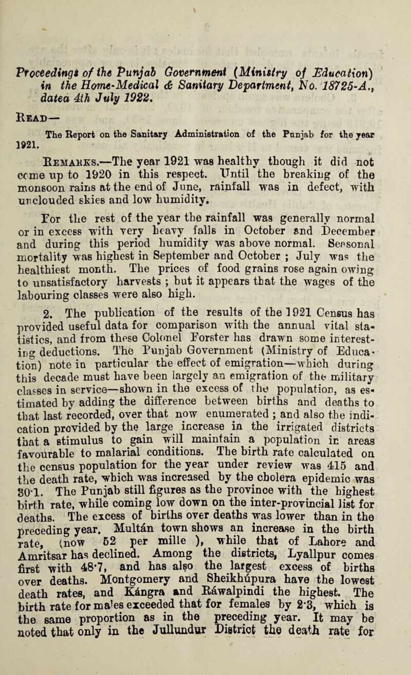 Proceeding* of the Punjab Government (Ministry of Education) in the Home-Medical & Sanitary Department, No. 18725-A., datea 4th July 1922• Read— The Report on the Sanitary Administration of the Punjab for the year 1921. Remarks.—The year 1921 was healthy though it did not come up to 1920 in this respect. Until the breaking of the monsoon rains at the end of June, rainfall was in defect, with unclouded skies and low humidity. Tor the rest of the year the rainfall was generally normal or in excess with very heavy falls in October and December and during this period humidity was above normal. Seasonal mortality was highest in September and October ; July was the healthiest month. The prices of food grains rose again owing to unsatisfactory harvests ; hut it appears that the wages of the labouring classes were also high. 2. The publication of the results of the 1921 Census has provided useful data for comparison with the annual vital sta¬ tistics, and from these Colonel Eorster has drawn some interest¬ ing deductions. The Punjab Government (Ministry of Educa¬ tion) note in particular the effect of emigration—which during this decade must have been largely an emigration of the military classes in service—shown in the excess of the population, as es¬ timated by adding the difference between births and deaths to that last recorded, over that now enumerated ; and also the indi¬ cation provided by the large increase in the irrigated districts that a stimulus to gain will maintain a population in areas favourable to malarial conditions. The birth rate calculated on the census population for the year under review was 415 and the death rate, which was increased by the cholera epidemic was 30*1. The Punjab still figures as the province with the highest birth rate, while coming low down on the inter-provincial list for deaths. The excess of births over deaths was lower than in the preceding year. Multan town shows an increase in the birth rate, (now 52 per mille ), while that of Lahore and Amritsar has declined. Among the districts, Lyallpur comes first with 48*7, and has also the largest excess of births over deaths. Montgomery and Sheikhupura have the lowest death rates, and Kdngra and Rawalpindi the highest. The birth rate for males exceeded that for females by 2*3, which is the same proportion as in the preceding year. It may be noted that only in the Jullundur District the death rate for