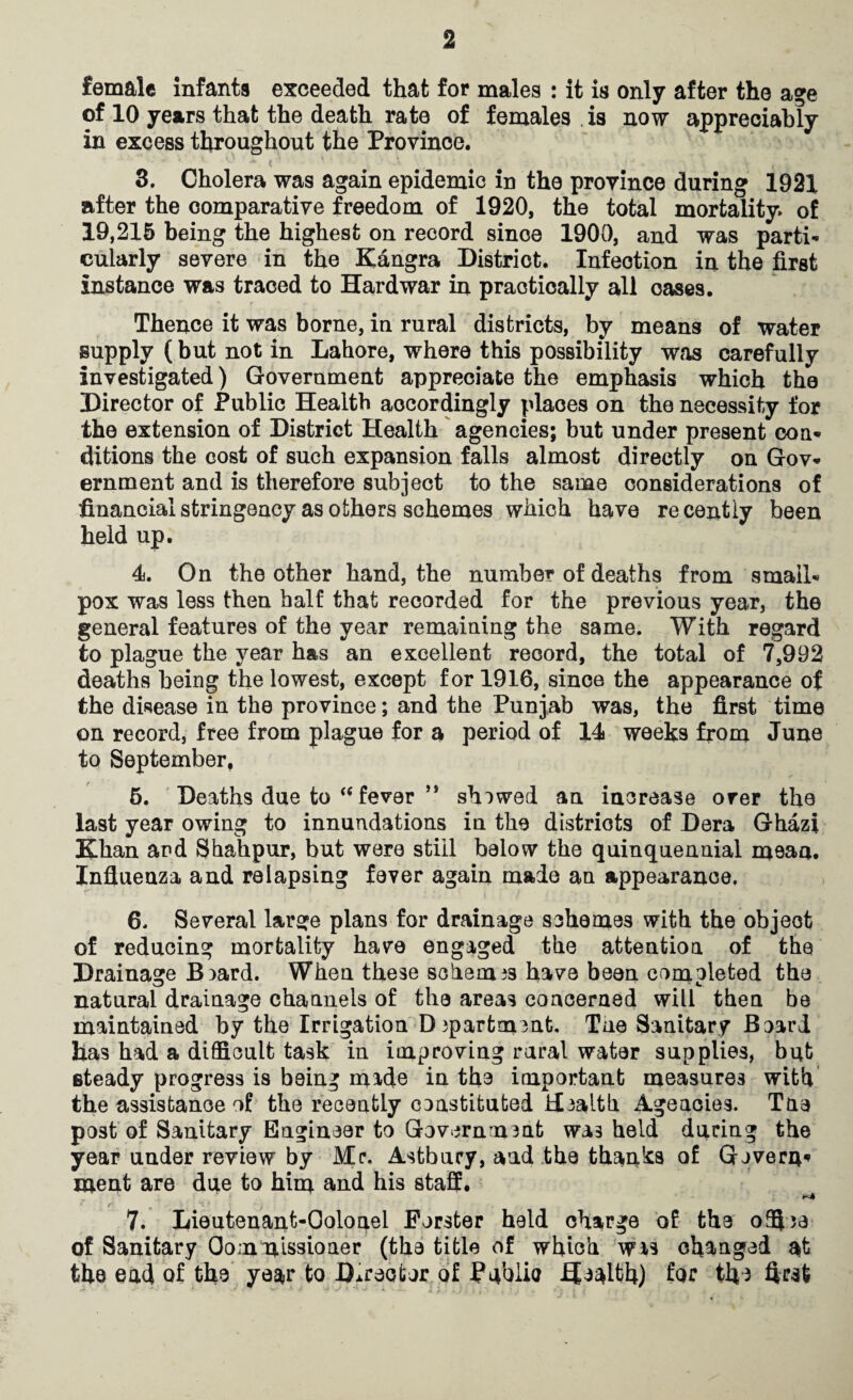 female infanta exceeded that for males : it is only after the age of 10 years that the death rate of females is now appreciably in excess throughout the Provinoe. * ( • ■ * t 3. Cholera was again epidemic in the province during 1921 after the comparative freedom of 1920, the total mortality, of 19,215 being the highest on record since 1900, and was parti¬ cularly severe in the Kangra District. Infection in the first instance was traced to Hardwar in practically all oases. Thence it was borne, in rural districts, by means of water supply ( but not in Lahore, where this possibility was carefully investigated) Government appreciate the emphasis which the Director of Public Health accordingly places on the necessity for the extension of District Health agencies; but under present con¬ ditions the cost of such expansion falls almost directly on Gov¬ ernment and is therefore subject to the same considerations of financial stringency as others schemes which have recently been held up. 4. On the other hand, the number of deaths from small¬ pox was less then half that recorded for the previous year, the general features of the year remaining the same. With regard to plague the year has an excellent record, the total of 7,992 deaths being the lowest, except for 1916, since the appearance of the disease in the province; and the Punjab was, the first time on record, free from plague for a period of 14 weeks from June to September, 5. Deaths due to “ fever M shewed an increase over the last year owing to innundations in the districts of Dera Ghazi Khan and Shahpur, but were still below the quinquennial mean. Influenza and relapsing fever again made an appearance, 6. Several large plans for drainage schemes with the object of reducing mortality have engaged the attention of the Drainage B)ard. When these schemas have been completed the natural drainage channels of the areas concerned will then be maintained by the Irrigation Dipartment. Tae Sanitary Board has had a difficult task in improving rural water supplies, bub steady progress is being made in the important measures with the assistance of the recently constituted Health Agencies. Tne post of Sanitary Engineer to Government wa3 held during the year under review by Mr. Astbury, and the thinks of Govern* menfc are due to him and his staff. r ** 7. Lieutenant-Ooloael Forster held charge of the offije of Sanitary Commissioner (the title of whioh was changed the end of the ye$r to Director of Public Health) for the first