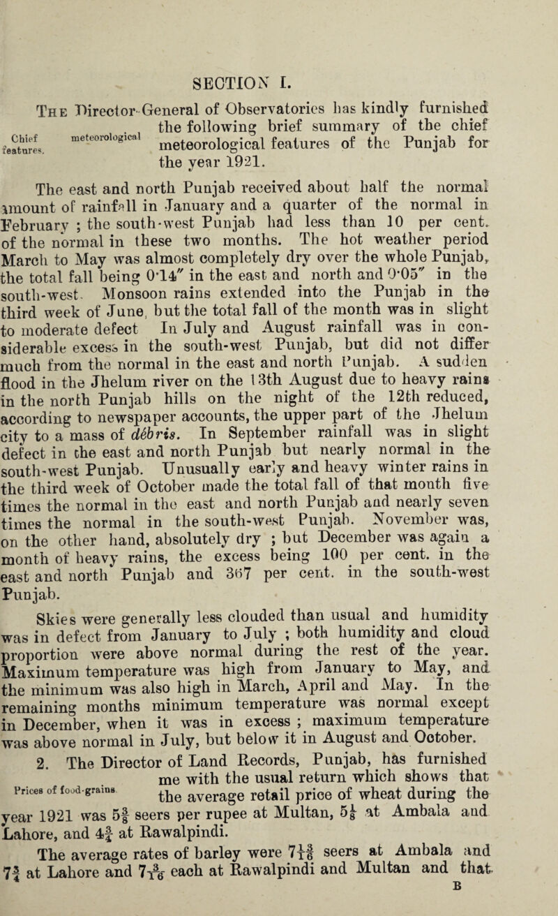 The Director General of Observatories lias kindly furnished the following brief summary of the chief features meteorological meteorological features of the Punjab for the year 1921. The east and north Punjab received about half the normal amount of rainfall in January and a quarter of the normal in February ; the south-west Punjab bad less than 10 per cent, of the normal in these two months. The hot weather period March to May was almost completely dry over the whole Punjab, the total fall being 0-l4) in the east and north and O'Oa in the south-west- Monsoon rains extended into the Punjab in the third week of June, but the total fall of the month was in slight to moderate defect In July and August rainfall was in con¬ siderable excess in the south-west Punjab, but did not differ much from the normal in the east and north Punjab. A sudden flood in the Jhelum river on the 13th August due to heavy rains in the north Punjab hills on the night of the 12th reduced, according to newspaper accounts, the upper part of the _ Jhelum city to a mass of d&bris. In September rainfall was in slight defect in the east and north Punjab but nearly normal in the south-west Punjab. Unusually early and heavy winter rains in the third week of October made the total fall of that month five times the normal in the east and north Punjab and nearly seven times the normal in the south-west Punjab. November was, on the other hand, absolutely dry ; but December was again a month of heavy rains, the excess being 100 per cent, in the east and north* Punjab and 3t>7 per cent, in the south-west Punjab. Skies were generally less clouded than usual and humidity was in defect from January to July ; both humidity and cloud proportion were above normal during the rest of the year. Maximum temperature was high from Januaiy to May, and the minimum was also high in March, April and Alay. In the remaining months minimum temperatuie was noimal except jjj December, when it was in excess , maximum temperature was above normal in July, but below it in August and Ootober. 2. The Director of Land Records, Punjab, has furnished me with the usual return which shows that Vrices of food grains tjje average retail price of wheat during the year 1921 was 5| seers per rupee at Multan, 5£ at Ambala and Lahore, and 4f at Rawalpindi. The average rates of barley were 7xt seers at Ambala and 75 at Lahore and 7i% each at Rawalpindi and Multan and that B