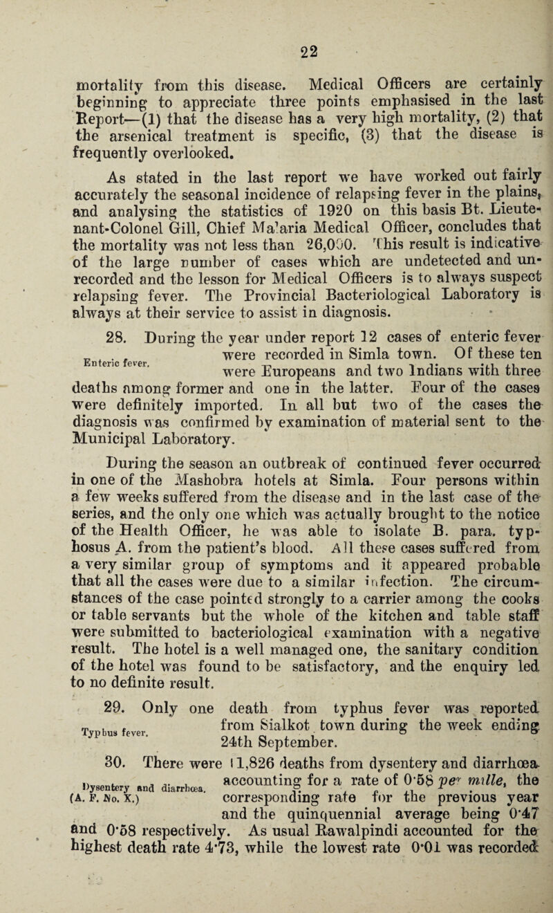 mortality from this disease. Medical Officers are certainly beginning to appreciate three points emphasised in the last Report—(1) that the disease has a very high mortality, (2) that the arsenical treatment is specific, (B) that the disease is frequently overlooked. As stated in the last report we have worked out fairly accurately the seasonal incidence of relapsing fever in the plains, and analysing the statistics of 1920 on this basis Bt. Lieute¬ nant-Colonel Gill, Chief Ma1 aria Medical Officer, concludes that the mortality was not less than 26,000. This result is indicative of the large number of cases which are undetected and un¬ recorded and the lesson for Medical Officers is to always suspect relapsing fever. The Provincial Bacteriological Laboratory is always at their service to assist in diagnosis. Enteric fever. 28. During the year under report 12 cases of enteric fever were recorded in Simla town. Of these ten were Europeans and two Indians with three deaths among former and one in the latter. Eour of the cases were definitely imported. In all but two of the cases the diagnosis was confirmed by examination of material sent to the Municipal Laboratory. During the season an outbreak of continued fever occurred in one of the Mashobra hotels at Simla. Four persons within a few weeks suffered from the disease and in the last case of the series, and the only one which was actually brought to the notice of the Health Officer, he was able to isolate B. para, typ¬ hosus A. from the patient’s blood. Al 1 these cases suffered from a very similar group of symptoms and it appeared probable that all the cases were due to a similar infection. The circum¬ stances of the case pointed strongly to a carrier among the cooks or table servants but the whole of the kitchen and table staff were submitted to bacteriological examination with a negative result. The hotel is a well managed one, the sanitary condition of the hotel was found to be satisfactory, and the enquiry led to no definite result. 29. Only one death from typhus fever was reported ^ . .. from Sialkot town during the week ending Typhus fever. 24th September. 30. There were 11,826 deaths from dysentery and diarrhoea Dysentery end diarrhoea. accounting fof a rate of 0 58 per mille, the (a. f. No. x.) corresponding rate tor the previous year and the quinquennial average being 0*47 and 0‘58 respectively. As usual Rawalpindi accounted for the highest death rate 4*73, while the lowest rate 0*01 was recorded