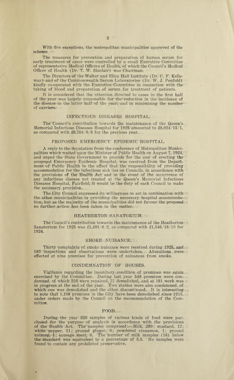 With five exceptions, the metropolitan municipalities approved of the scheme. The measures for prevention and preparation of human serum for early treatment of cases were controlled by a small Executive Committee of representative Medical Officers of Health, of which the Council's Medical Officer of Health (Dr. T. W. Sinclair) was Chairman. The Directors of the Walter and Eliza Hall Institute (Dr. C. F. Kelle- way) and of the Commonwealth Serum Laboratories (Dr. W. J. Penfold) kindly co-operated with the Executive Committee in connection with the taking of blood and preparation of serum for treatment of patients. It is considered that the attention directed to cases in the first half of the year was largely responsible for the' reduction in the incidence of the disease in the latter half of the year, and in minimising the number of carriers. INFECTIOUS DISEASES HOSPITAL. The Council's contribution towards the maintenance of the Queen’s Memorial Infectious Diseases Hospital for 1925 amounted to £8,024/15/1, as compared with £6,704/0/6 for the previous year. PROPOSED EMERGENCY EPIDEMIC HOSPITAL. A reply to the deputation from the conference of Metropolitan Munici¬ palities which waited upon the Minister of Public Health on August 7, 1924, and urged the State Government to provide for the cost of erecting the proposed Emergency Epidemic Hospital, was received, from the Depart¬ ment of Public Health to the effect that the responsibility of providing accommodation for the infectious sick lies on Councils, in accordance, with the provisions of the Health Act and in the event of the occurrence of any infectious disease not treated at the Queen’s Memorial Infectious Diseases Hospital, Fairfield, it would be the duty of each Council to make the necessary provision. The City Council expressed its willingness to act in combination with the other municipalities in providing the necessary hospital accommoda¬ tion, but as the majority of the municipalities did not favour the proposal no further action has been taken in the matter. HEATHERTON SANATORIUM. The Council’s contribution towards the maintenance of the Heatherton Sanatorium for 1925 was £1,491/6/2, as compared with £1,546/18/19 for 1924. SMOKE NUISANCE. Thirty complaints of smoke nuisance were received during 1925,.and 183 inspections and observations were undertaken. Alterations were effected at nine premises for prevention of nuisances from smoke. CONDEMNATION OF HOUSES. Vigilance regarding the insanitary condition of premises was again exercised by the Committee. During last year 548 premises were con¬ demned, of which 326 were repaired, 31 demolished, and at 191 work was in progress at the end of the year. Two stables were also condemned, of which one was demolished and the other discontinued. It is interesting to note that 1,108 premises in the City have been demolished since 1913, under orders made by the Council on the recommendation of the Com¬ mittee. FOOD. During the year 326 samples of various kinds of food were pur¬ chased for the purpose of analysis in accordance with the provisions of the Health Act. The 'samples comprised:—Milk, 289; mustard, 12; white pepper, 11; ground ginger, 6; powdered cinnamon, 1; ground nutmeg, 1; sausage meat, 6. The number of milk samples (16) below the standard was equivalent to a percentage of 5.5. No samples were found to contain any prohibited preservative.