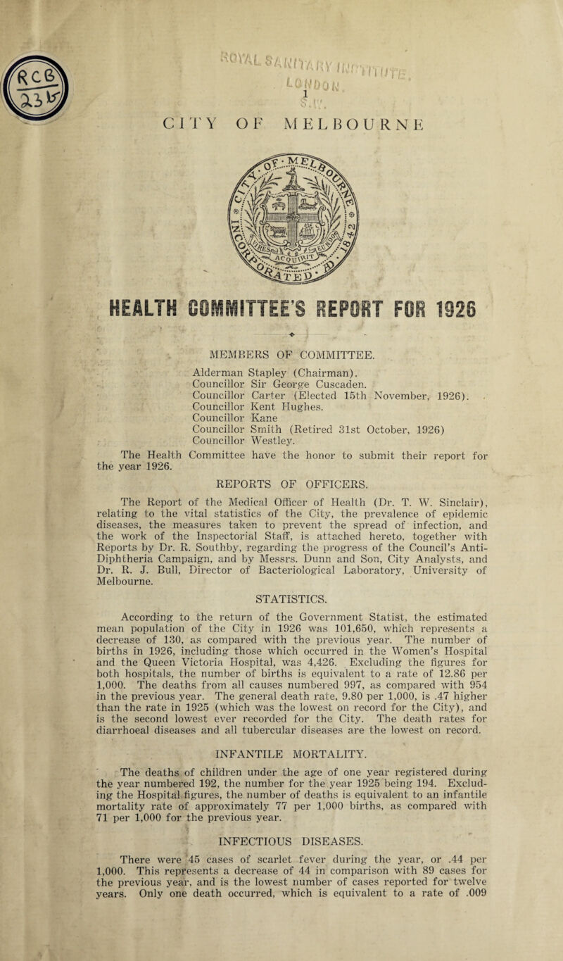 HEALTH COMMITTEE’S REPORT FOR 1320 MEMBERS OF COMMITTEE. Alderman Stapley (Chairman). Councillor Sir George Cuscaden. Councillor Carter (Elected 15th November, 1926). Councillor Kent Hughes. Councillor Kane Councillor Smith (Retired 31st October, 1926) Councillor Westley. The Health Committee have the honor to submit their report for the year 1926. REPORTS OF OFFICERS. The Report of the Medical Officer of Health (Dr. T. W. Sinclair), relating to the vital statistics of the City, the prevalence of epidemic diseases, the measures taken to prevent the spread of infection, and the work of the Inspectorial Staff, is attached hereto, together with Reports by Dr. R. Southby, regarding the progress of the Council’s Anti- Diphtheria Campaign, and by Messrs. Dunn and Son, City Analysts, and Dr. R. J. Bull, Director of Bacteriological Laboratory, University of Melbourne. STATISTICS. According to the return of the Government Statist, the estimated mean population of the City in 1926 was 101,650, which represents a decrease of 130, as compared with the previous year. The number of births in 1926, including those which occurred in the Women’s Hospital and the Queen Victoria Hospital, was 4,426. Excluding the figures for both hospitals, the number of births is equivalent to a rate of 12.86 per 1,000. The deaths from all causes numbered 997, as compared with 954 in the previous year. The general death rate, 9.80 per 1,000, is .47 higher than the rate in 1925 (which was the lowest on record for the City), and is the second lowest ever recorded for the City. The death rates for diarrhoeal diseases and all tubercular diseases are the lowest on record. INFANTILE MORTALITY. The deaths of children under the age of one year registered during the year numbered 192, the number for the year 1925 being 194. Exclud¬ ing the Hospital figures, the number of deaths is equivalent to an infantile mortality rate of approximately 77 per 1,000 births, as compared with 71 per 1,000 for the previous year. INFECTIOUS DISEASES. There were 45 cases of scarlet fever during the year, or .44 per 1,000. This represents a decrease of 44 in comparison with 89 cases for the previous year, and is the lowest number of cases reported for twelve years. Only one death occurred, which is equivalent to a rate of .009