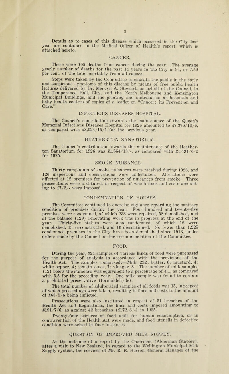 Details as to cases of this disease which occurred in the City last year are contained in the Medical Officer of Health’s report, which is attached hereto. CANCER. There were 105 deaths from cancer during the year. The average yearly number of deaths for the past 14 years in the City is 94, or 7.59 per cent, of the total mortality from all causes. Steps were taken by the Committee to educate the public in the early and suspicious symptoms of this disease by means of free public health lectures delivered by Dr. Mervyn A. Stewart, on behalf of the Council, in the Temperance Hall, City, and the North Melbourne and Kensington Municipal Buildings, and the printing and distribution at hospitals and baby health centres of copies of a leaflet on “Cancer: Its Prevention and Cure.” INFECTIOUS DISEASES HOSPITAL. The Council’s contribution towards the maintenance of the Queen’s Memorial Infectious Diseases Hospital for 1926 amounted to £7,376/10/6, as compared with £8,024/15/1 for the previous year. HEATHERTON SANATORIUM. The Council’s contribution towards the maintenance of the Heather- ton Sanatorium for 1926 was £1,654/13/-, as compared with £1,491/6/2 for 1925. SMOKE NUISANCE. Thirty complaints of smoke nuisances were received during 1926, and 126 inspections and observations were undertaken. Alterations were affected at 12 premises for prevention of nuisances from smoke. Three prosecutions were instituted, in respect of which fines and costs amount¬ ing to £7/2/- were imposed. CONDEMNATION OF HOUSES. The Committee continued to exercise vigilance regarding the sanitary condition of premises during the year. Four hundred and twenty-five premises were condemned, of which 238 were repaired, 58 demolished, and at the balance (129) renovating work was in progress at the end of the year. Thirty-five stables were also condemned, of which 16 were demolished, 13 re-constructed, and 16 discontinued. No fewer than 1,225 condemned premises in the City have been demolished since 1913, under orders made by the Council on the recommendation of the Committee. FOOD. During the year, 321 samples of various kinds of food were purchased for the purpose of analysis in accordance with the provisions of the Health Act. The samples comprised:—Milk, 292; butter, 6; mustard, 4; white pepper, 4; tomato sauce, 7; vinegar, 8. The number of milk samples (12) below the standard was equivalent to a percentage of 4.1, as compared with 5.5 for the preceding year. One milk sample was found to contain a prohibited preservative (formaldehyde). The total number of adulterated samples of all foods was 15, in respect of which proceedings were taken, resulting in fines and costs to the amount of £68/5/6 being inflicted. Prosecutions were also instituted in respect of 51 breaches of the Health Act and Regulations, the fines and costs imposed amounting to £191/7/6, as against 42 breaches (£172/8/-) in 1925. Twenty-four seizures of food unfit for human consumption, or in contravention of the Health Act were made, and food utensils in defective condition were seized in four instances. QUESTION OF IMPROVED MILK SUPPLY. As the outcome of a report by the Chairman (Alderman Stapley), after a visit to New Zealand, in regard to the Wellington Municipal Milk Supply system, the services of Mr. R. E. Herron, General Manager of the