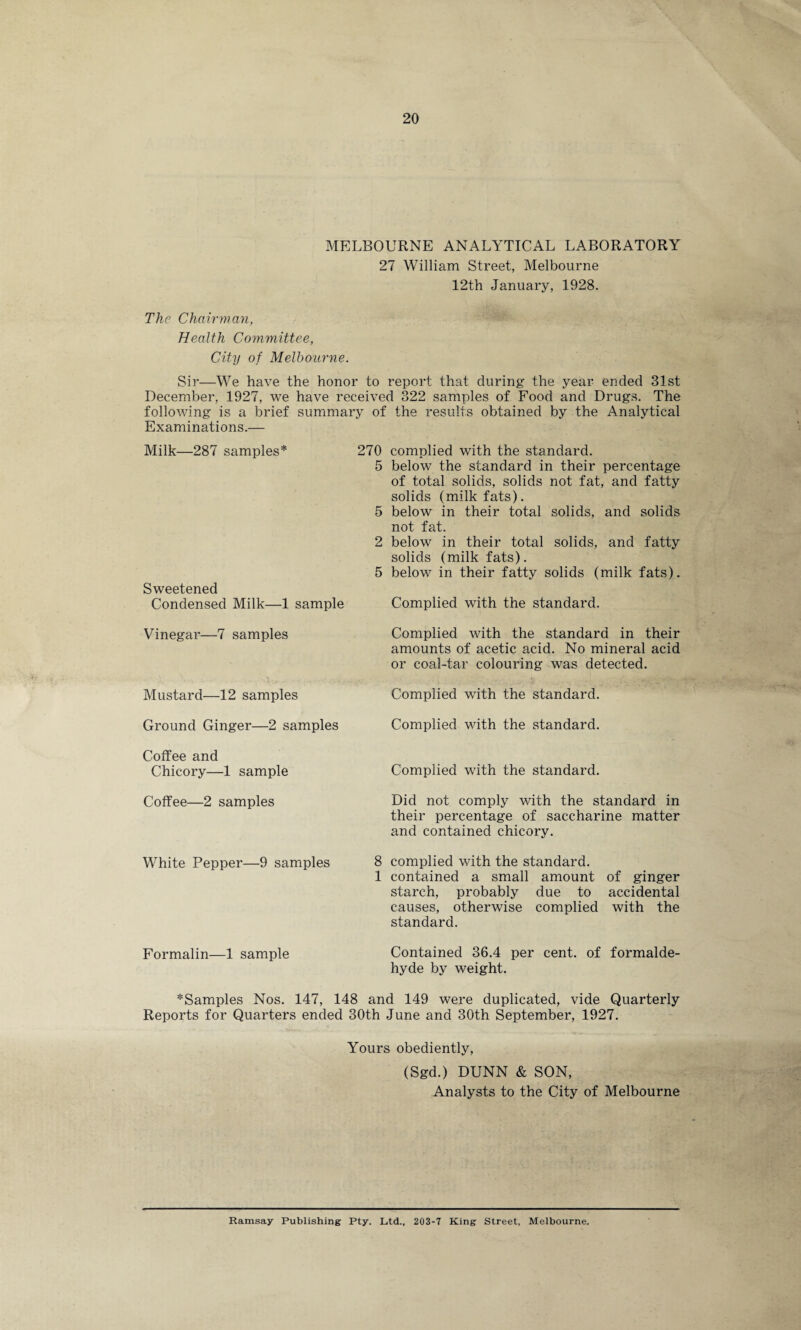 MELBOURNE ANALYTICAL LABORATORY 27 William Street, Melbourne The Chairman, Health Committee, City of Melbourne. 12th January, 1928. Sir—We have the honor to report that during the year ended 31st December, 1927, we have received 322 samples of Food and Drugs. The following is a brief summary of the results obtained by the Analytical Examinations.— Milk—287 samples* 270 complied with the standard. Sweetened Condensed Milk—1 sample 5 below the standard in their percentage of total solids, solids not fat, and fatty solids (milk fats). 5 below in their total solids, and solids not fat. 2 below in their total solids, and fatty solids (milk fats). 5 below in their fatty solids (milk fats). Complied with the standard. Vinegar—7 samples Complied with the standard in their amounts of acetic acid. No mineral acid or coal-tar colouring was detected. Mustard—12 samples Complied with the standard. Ground Ginger—2 samples Complied with the standard. Coffee and Chicory—1 sample Complied with the standard. Coffee—2 samples Did not comply with the standard in their percentage of saccharine matter and contained chicory. White Pepper—9 samples 8 complied with the standard. 1 contained a small amount of ginger starch, probably due to accidental causes, otherwise complied with the standard. Formalin—1 sample Contained 36.4 per cent, of formalde¬ hyde by weight. *Samples Nos. 147, 148 and 149 were duplicated, vide Quarterly Reports for Quarters ended 30th June and 30th September, 1927. Yours obediently, (Sgd.) DUNN & SON, Analysts to the City of Melbourne Ramsay Publishing Pty. Ltd., 203-7 King Street, Melbourne.