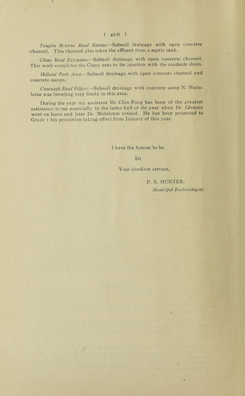 Tanglin Reserve Road Ravine— Subsoil drainage with open concrete channel. This channel also takes the effluent from a septic tank. Cluny Road Extension— Subsoil drainage with open concrete channel. This work completes the Cluny area to its junction with the roadside drain. Holland Park Area— Subsoil drainage with open concrete channel and concrete sumps. Cavenagh Road Filters— Subsoil drainage with concrete sump N. Macu- latus was breeding very freely in this area. During the year my assistant Mr. Chin Fong has been of the greatest assistance to me especially in the latter half of the year when Dr. Glennie went on leave and later Dr. Middleton retired. He has been promoted to Grade I his promotion taking effect from January of this year. I have the honour'to be, Sir Your obedient servant, P. S. HUNTER, Manicipal Bacteriologist.