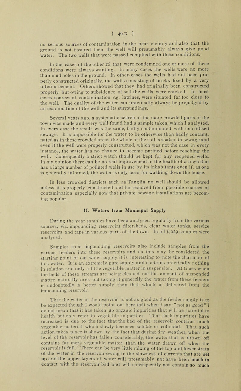 no serious sources of contamination in the near vicinity and also that the ground is not fissured then the well will presumably always give good water. The two wells that were passed complied with these conditions. In the cases of the other 26 that were condemned one or more of these conditions were always wanting. In many cases the wells were no more than mud holes in the ground. In other- cases the wells had not been pro¬ perly constructed originally, the walls consisting of bricks fixed by a very inferior cement. Others showed that they had originally been constructed properly but owing to subsidence of soil the walls were cracked. In most cases sources of contamination eg. latrines, were situated far too close to the well. The quality of the water can practically always be prejudged by an examination of the well and its surroundings. Several years ago, a systematic search of the more crowded parts of the town was made and every well found had a sample taken, which I analysed. In every case the result was the same, badly contaminated with unoxidised sewage. It is impossible for the water to be otherwise than badly contami¬ nated as in these crowded areas the whole of the soil is soaked in sewage and even if the well were properly constructed, which was not the case in every instance, the water has no chance to become purified before reaching the well. Consequently a strict watch should be kept for any reopened wells. In my opinion there can be no real improvement in the health of a town that has a large number of polluted wells in use by its inhabitants even if, as one is generally informed, the water is only used for washing down the house. In less crowded districts such as Tanglin no well should be allowed unless it is properly constructed and far removed from possible sources of contamination especially now that private sewage installations are becom¬ ing popular. II. Waters from Municipal Supply During the year samples have been analysed regularly from the various sources, viz. impounding reservoirs, filter Teds, clear water tanks, service reservoirs and taps in various parts of the town. In all 6,029 samples were analysed. Samples from impounding reservoirs also include samples from the various feeders into these reservoirs and as this may be considered the starting point of our water supply it is interesting to note the character of this water. It is an extremely pure supply and contains practically nothing- in solution and only a little vegetable matter in suspension. At times when the beds of these streams are being cleaned out the amount of suspended matter naturally rises but taking it generally the water from these feeders is undoubtedly a better supply than that which is delivered from the impounding reservoir. That the water in the reservoir is not as good as the feeder supply is to be expected though I would point out here that when I say •“ not as good” I do not mean that it has taken up organic impurities that will be harmful to health but only refer to vegetable impurities. That such impurities have increased is due to the fact that the bed of the reservoir contains much vegetable material which slowly becomes soluble or colloidal. That such action takes place is shown by the fact that during dry weather, when the level of the reservoir has fallen considerably, the water that is drawn off contains far more vegetable matter, than the water drawn off when the reservoir is full. There can be very little mixing of the top and lower strata of the water in the reservoir owing to the slowness of currents that are set up and the upper layers of water will presumably not have been much in contact with the reservoir bed and will consequently not contain so much