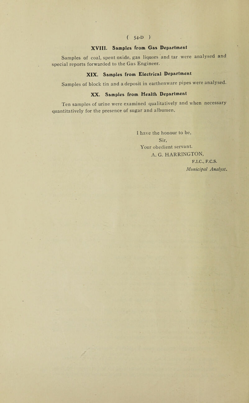 XVIII. Samples from Gas Department Samples of coal, spent oxide, gas liquors and tar were analysed and special reports forwarded to the Gas Engineer. XIX. Samples from Electrical Department Samples of block tin and a deposit in earthenware pipes were analysed. XX. Samples from Health Department Ten samples of urine were examined qualitatively and when necessary quantitatively for the presence of sugar and albumen. I have the honour to be, Sir, Your obedient servant. A. G. HARRINGTON, F.I.C., F.C.S. Municipal Analyst.