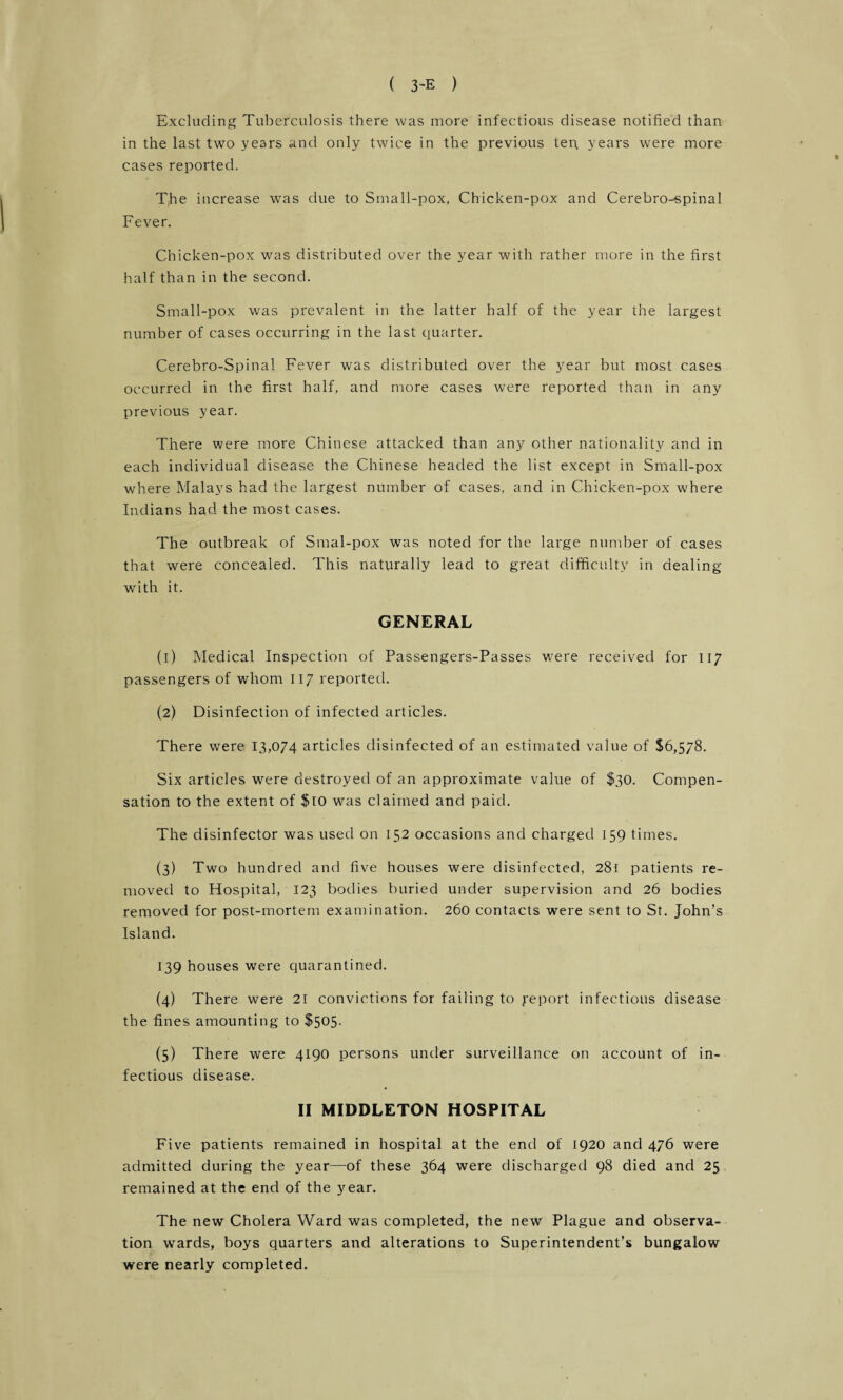 Excluding Tuberculosis there was more infectious disease notified than in the last two years and only twice in the previous ten. years were more cases reported. The increase was due to Small-pox, Chicken-pox and Cerebro-spinal Fever. Chicken-pox was distributed over the year with rather more in the first half than in the second. Small-pox was prevalent in the latter half of the year the largest number of cases occurring in the last quarter. Cerebro-Spinal Fever was distributed over the year but most cases occurred in the first half, and more cases were reported than in any previous year. There were more Chinese attacked than any other nationality and in each individual disease the Chinese headed the list except in Small-pox where Malays had the largest number of cases, and in Chicken-pox where Indians had the most cases. The outbreak of Smal-pox was noted for the large number of cases that were concealed. This naturally lead to great difficulty in dealing with it. GENERAL (1) Medical Inspection of Passengers-Passes were received for 117 passengers of whom 117 reported. (2) Disinfection of infected articles. There were 13,074 articles disinfected of an estimated value of $6,578. Six articles were destroyed of an approximate value of $30. Compen¬ sation to the extent of $10 was claimed and paid. The disinfector was used on 152 occasions and charged 159 times. (3) Two hundred and five houses were disinfected, 281 patients re¬ moved to Hospital, 123 bodies buried under supervision and 26 bodies removed for post-mortem examination. 260 contacts were sent to St. John’s Island. 139 houses were quarantined. (4) There were 21 convictions for failing to ye port infectious disease the fines amounting to $505. (5) There were 4190 persons under surveillance on account of in¬ fectious disease. II MIDDLETON HOSPITAL Five patients remained in hospital at the end of 1920 and 476 were admitted during the year—of these 364 were discharged 98 died and 25 remained at the end of the year. The new Cholera Ward was completed, the new Plague and observa¬ tion wards, boys quarters and alterations to Superintendent’s bungalow were nearly completed.