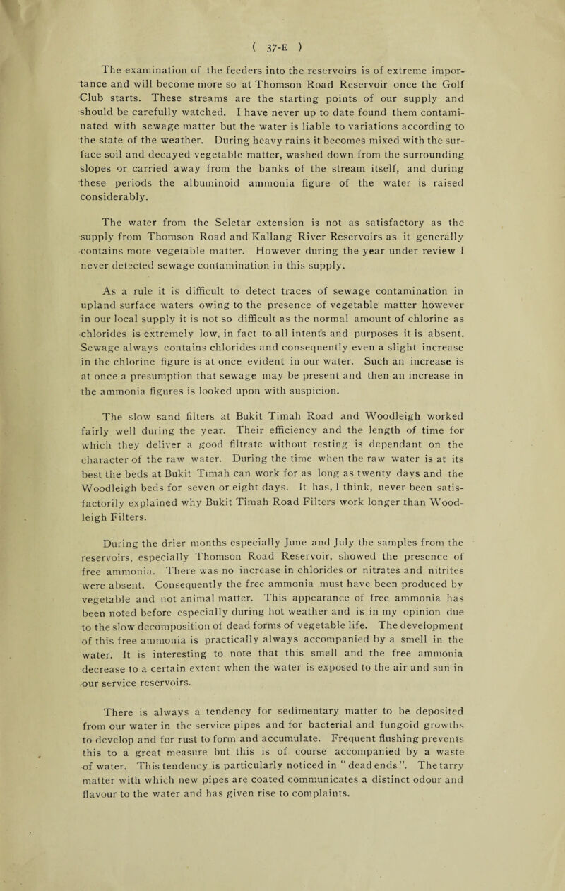 The examination of the feeders into the reservoirs is of extreme impor¬ tance and will become more so at Thomson Road Reservoir once the Golf Club starts. These streams are the starting points of our supply and should be carefully watched. I have never up to date found them contami¬ nated with sewage matter but the water is liable to variations according to the state of the weather. During heavy rains it becomes mixed with the sur¬ face soil and decayed vegetable matter, washed down from the surrounding slopes or carried away from the banks of the stream itself, and during these periods the albuminoid ammonia figure of the water is raised considerably. The water from the Seletar extension is not as satisfactory as the supply from Thomson Road and Kallang River Reservoirs as it generally •contains more vegetable matter. However during the year under review 1 never detected sewage contamination in this supply. As a rule it is difficult to detect traces of sewage contamination in upland surface waters owing to the presence of vegetable matter however in our local supply it is not so difficult as the normal amount of chlorine as chlorides is extremely low, in fact to all intents and purposes it is absent. Sewage always contains chlorides and consequently even a slight increase in the chlorine figure is at once evident in our water. Such an increase is at once a presumption that sewage may be present and then an increase in the ammonia figures is looked upon with suspicion. The slow sand filters at Bukit Timah Road and Woodleigh worked fairly well during the year. Their efficiency and the length of time for which they deliver a good filtrate without resting is dependant on the character of the raw water. During the time when the raw water is at its best the beds at Bukit Timah can work for as long as twenty days and the Woodleigh beds for seven or eight days. It has, I think, never been satis¬ factorily explained why Bukit Timah Road Filters work longer than Wood¬ leigh Filters. During the drier months especially June and July the samples from the reservoirs, especially Thomson Road Reservoir, showed the presence of free ammonia. There was no increase in chlorides or nitrates and nitrites were absent. Consequently the free ammonia must have been produced by vegetable and not animal matter. This appearance of free ammonia has been noted before especially during hot weather and is in my opinion due to the slow decomposition of dead forms of vegetable life. The development of this free ammonia is practically always accompanied by a smell in the water. It is interesting to note that this smell and the free ammonia decrease to a certain extent when the water is exposed to the air and sun in our service reservoirs. There is always a tendency for sedimentary matter to be deposited from our water in the service pipes and for bacterial and fungoid growths to develop and for rust to form and accumulate. Frequent flushing prevents this to a great measure but this is of course accompanied by a waste of water. This tendency is particularly noticed in “deadends”. The tarry matter with which new pipes are coated communicates a distinct odour and flavour to the water and has given rise to complaints.