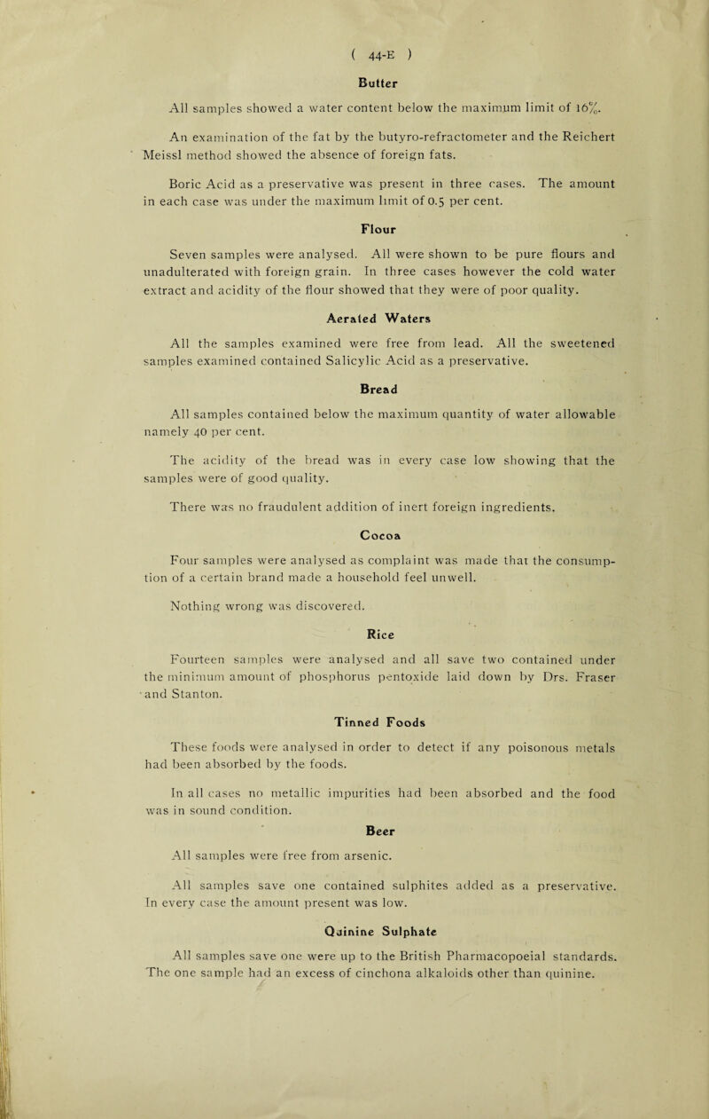 Butter All samples showed a water content below the maximum limit of 16%. An examination of the fat by the butyro-refractometer and the Reichert Meissl method showed the absence of foreign fats. Boric Acid as a preservative was present in three cases. The amount in each case was under the maximum limit of 0.5 per cent. Flour Seven samples were analysed. All were shown to be pure flours and unadulterated with foreign grain. In three cases however the cold water extract and acidity of the flour showed that they were of poor quality. Aerated Waters All the samples examined were free from lead. All the sweetened samples examined contained Salicylic Acid as a preservative. Bread All samples contained below the maximum quantity of water allowable namely 40 per cent. The acidity of the bread was in every case low showing that the samples were of good quality. There was no fraudulent addition of inert foreign ingredients. Cocoa Four samples were analysed as complaint was made that the consump¬ tion of a certain brand made a household feel unwell. Nothing wrong was discovered. Rice Fourteen samples were analysed and all save two contained under the minimum amount of phosphorus pentoxide laid down by Drs. Fraser and Stanton. Tinned Foods These foods were analysed in order to detect if any poisonous metals had been absorbed by the foods. In all cases no metallic impurities had been absorbed and the food was in sound condition. Beer All samples were free from arsenic. All samples save one contained sulphites added as a preservative. In every case the amount present was low. Quinine Sulphate All samples save one were up to the British Pharmacopoeial standards. The one sample had an excess of cinchona alkaloids other than quinine.