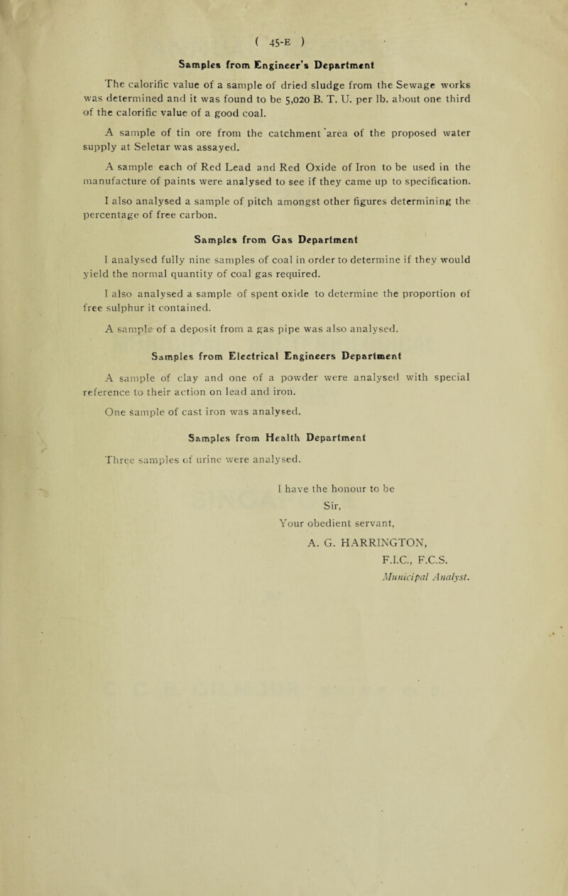 Samples from Engineer's Department The calorific value of a sample of dried sludge from the Sewage works was determined and it was found to be 5,020 B. T. U. per lb. about one third of the calorific value of a good coal. A sample of tin ore from the catchment area of the proposed water supply at Seletar was assayed. A sample each of Red Lead and Red Oxide of Iron to be used in the manufacture of paints were analysed to see if they came up to specification. I also analysed a sample of pitch amongst other figures determining the percentage of free carbon. Samples from Gas Department I analysed fully nine samples of coal in order to determine if they would yield the normal quantity of coal gas required. I also analysed a sample of spent oxide to determine the proportion of free sulphur it contained. A sample of a deposit from a gas pipe was also analysed. Samples from Electrical Engineers Department A sample of clay and one of a powder were analysed with special reference to their action on lead and iron. One Sample of cast iron was analysed. Samples from Health Department Three samples of urine were analysed. I have the honour to be Sir, Your obedient servant, A. G. HARRINGTON, F.I.C., F.C.S. Mu nicipal A Italyst.