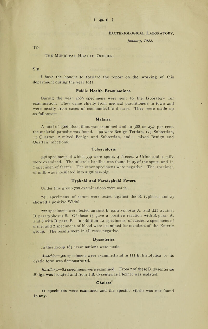 Bacteriological Laboratory, January, 1922. To The Municipal Health Officer. -Sir, I have the honour to forward the report on the working of this department during the year 1921. Public Health Examinations During the year 4689 specimens were sent to the laboratory for ■examination. They came chiefly from medical practitioners in town and were mostly from cases of communicable disease. They were made up -as follows:— Malaria A total of 1506 blood films was examined and in 388 or 25.7 per cent, the malarial parasite was found. 199 were Benign Tertian, 175 Subtertian, II Quartan, 2 mixed Benign and Subtertian, and I mixed Benign and -Quartan infections. Tuberculosis 346 specimens of which 339 were sputa, 4 faeces, 2 Urine and 1 milk were examined. The tubercle bacillus was found in 95 of the sputa and in I specimen of faeces. The other specimens were negative. The specimen of milk was inoculated into a guinea-pig. Typhoid and Paratyphoid Fevers Under this group 700 examinations were made. 241 specimens of serum were tested against the B. typhosus and 23 showed a positive Widal. 222 specimens were tested against B. paratyphosus A. and 221 against B. paratyphosus B. Of these 13 gave a positive reaction with B. para. A. and 8 with B. para. B. In addition 12 specimens of faeces, 2 specimens of urine, and 2 specimens of blood were examined for members of the Enteric group. The results were in all cases negative. Dysenteries In this group 584 examinations were made. Amoebic.—500 specimens were examined and in ill E. histolytica or its cystic form was demonstrated. Bacillary.—84 specimens were examined. From 2 of these B. dysenteriae Shiga was isolated and from 3 B. dysenteriae Flexner was isolated. Cholera II specimens were examined and the specific vibrio was not found in any.