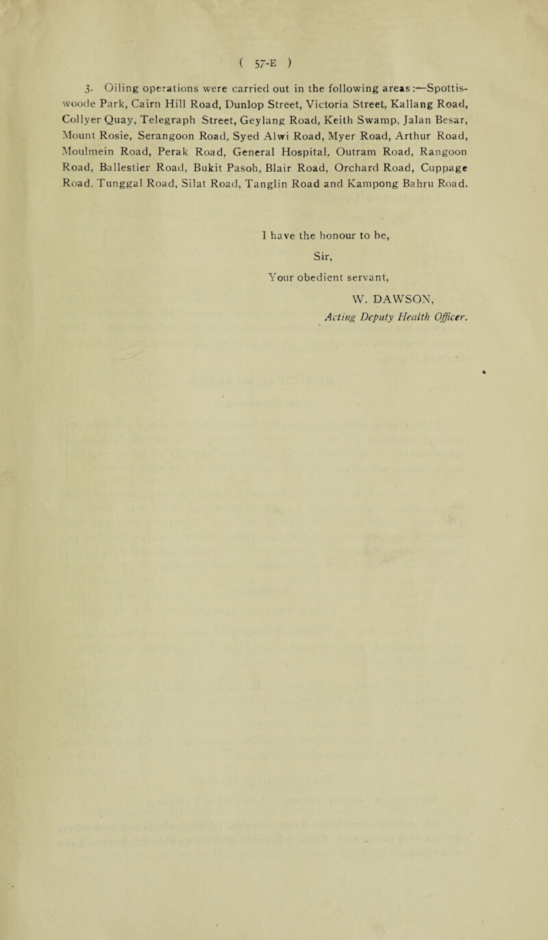 3. Oiling operations were carried out in the following areas:—Spottis- woode Park, Cairn Hill Road, Dunlop Street, Victoria Street, Kallang Road, Collyer Quay, Telegraph Street, Geylang Road, Keith Swamp, Jalan Besar, Mount Rosie, Serangoon Road, Syed Alwi Road, Myer Road, Arthur Road, Moulmein Road, Perak Road, General Hospital, Outram Road, Rangoon Road, Ballestier Road, Bukit Pasoh, Blair Road, Orchard Road, Cuppage Road, Tunggal Road, Silat Road, Tanglin Road and Kampong Bahru Road. I have the honour to be, Sir, Your obedient servant, W. DAWSON, Acting Deputy Health Officer. %