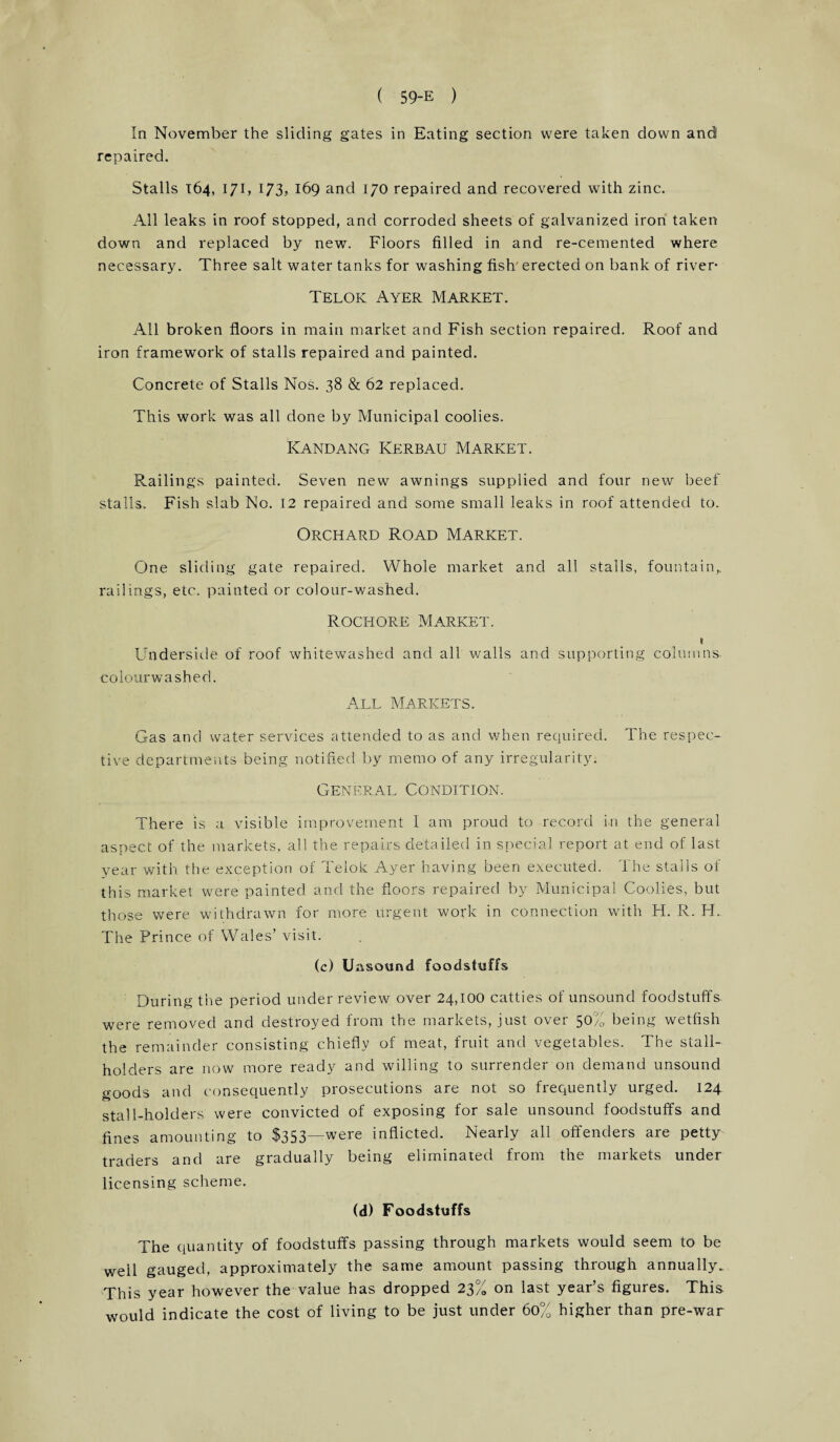 In November the sliding gates in Eating section were taken down and repaired. Stalls 164, 171, 173, 169 and 170 repaired and recovered with zinc. All leaks in roof stopped, and corroded sheets of galvanized iron taken down and replaced by new. Floors filled in and re-cemented where necessary. Three salt water tanks for washing fish' erected on bank of river* Telok Ayer Market. All broken floors in main market and Fish section repaired. Roof and iron framework of stalls repaired and painted. Concrete of Stalls Nos. 38 & 62 replaced. This work was all done by Municipal coolies. Kandang Kerbau Market. Railings painted. Seven new awnings supplied and four new beef stalls. Fish slab No. 12 repaired and some small leaks in roof attended to. Orchard Road Market. One sliding gate repaired. Whole market and all stalls, fountain,, railings, etc. painted or colour-washed. Rochore Market. 1 Underside of roof whitewashed and all walls and supporting columns, colourwashed. All Markets. Gas and water services attended to as and when required. The respec¬ tive departments being notified by memo of any irregularity. General Condition. There is a visible improvement I am proud to record in the general aspect of the markets, all the repairs detailed in special report at end of last year with the exception of Telok Ayer having been executed. The stalls of this market were painted and the floors repaired by Municipal Coolies, but those were withdrawn for more urgent work in connection with H. R. H.. The Prince of Wales’ visit. (c) Uzisaund foodstuffs During the period under review over 24,100 catties of unsound foodstuffs were removed and destroyed from the markets, just over 50% being wetfish the remainder consisting chiefly of meat, fruit and vegetables. The stall¬ holders are now more ready and willing to surrender on demand unsound goods and consequently prosecutions are not so frequently urged. 124 stall-holders were convicted of exposing for sale unsound foodstuffs and fines amounting to $353^were inflicted. Nearly all offenders are petty traders and are gradually being eliminated from the markets under licensing scheme. (d) Foodstuffs The quantity of foodstuffs passing through markets would seem to be well gauged, approximately the same amount passing through annually.. This year however the value has dropped 23% on last year’s figures. This would indicate the cost of living to be just under 60% higher than pre-war