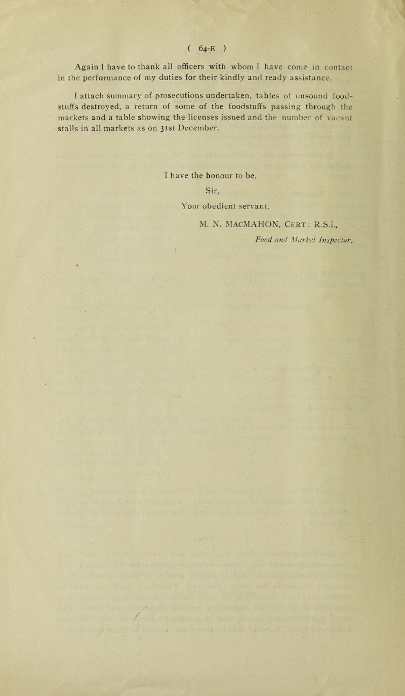 Again 1 have to thank all officers with whom I have come in contact in the performance of my duties for their kindly and ready assistance. I attach summary of prosecutions undertaken, tables of unsound food¬ stuffs destroyed, a return of some of the foodstuffs passing through the markets and a table showing the licenses issued and the number of vacant stalls in all markets as on 31st December. I have the honour to be. Sir, Your obedient servant, M. N. MACMAHON, CERT: R.S.I., Food and Market Inspector.. 1 /