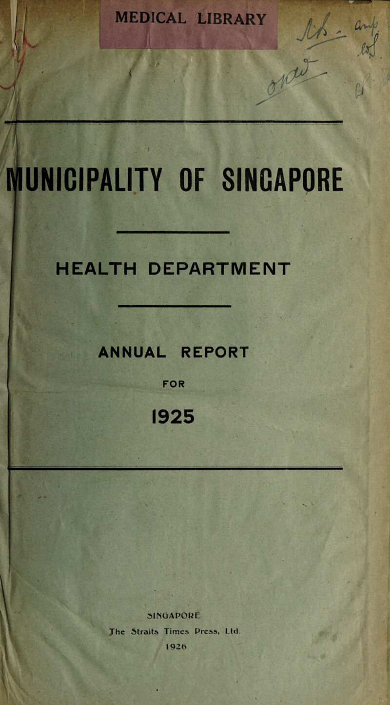 MEDICAL LIBRARY UNIGIPALITY OF SINGAPORE ^ f ■ ■ HEALTH DEPARTMENT ANNUAL REPORT FOR 1925 . 'i?:v I 4 » SINGAPORE Xhe Straits Times Press, Ltd.