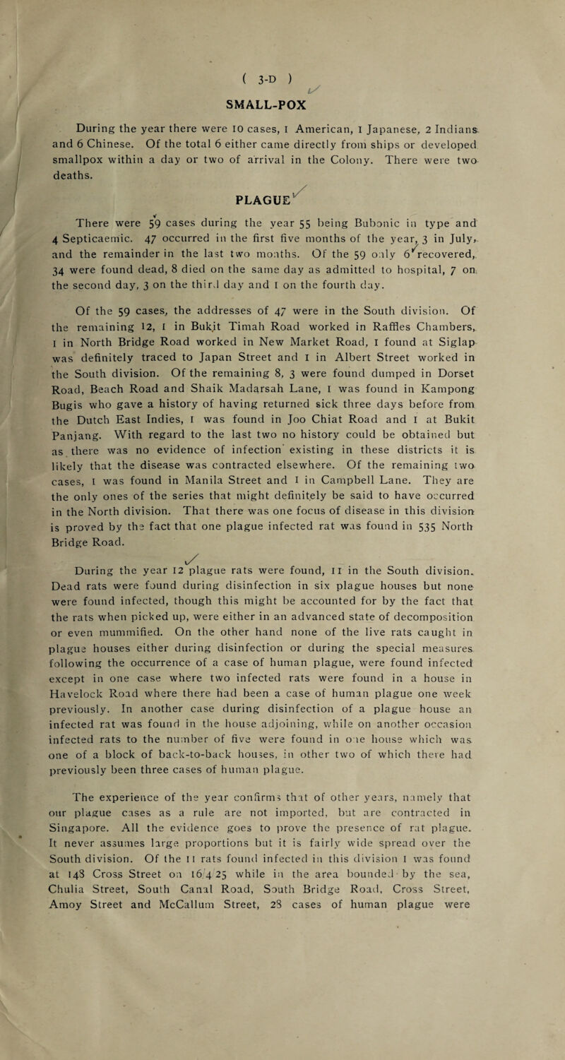 SMALL-POX During the year there were 10 cases, I American, I Japanese, 2 Indians and 6 Chinese. Of the total 6 either came directly from ships or developed smallpox within a day or two of arrival in the Colony. There were two deaths. PLAGUE V There were 59 cases during the year 55 being Bubonic in type and 4 Septicaemic. 47 occurred in the first five months of the year, 3 in July,, and the remainder in the last two months. Of the 59 only b'recovered, 34 were found dead, 8 died on the same day as admitted to hospital, 7 on the second day, 3 on the third day and 1 on the fourth day. Of the 59 cases, the addresses of 47 were in the South division. Of the remaining 12, I in Buk.it Timah Road worked in Raffles Chambers,. I in North Bridge Road worked in New Market Road, I found at Siglap was definitely traced to Japan Street and 1 in Albert Street worked in the South division. Of the remaining 8, 3 were found dumped in Dorset Road, Beach Road and Shaik Madarsah Lane, I was found in Kampong Bugis who gave a history of having returned sick three days before from the Dutch East Indies, I was found in Joo Chiat Road and I at Bukit Panjang. With regard to the last two no history could be obtained but as there was no evidence of infection existing in these districts it is likely that the disease was contracted elsewhere. Of the remaining two- cases, I was found in Manila Street and I in Campbell Lane. They are the only ones of the series that might definitely be said to have occurred in the North division. That there was one focus of disease in this division is proved by the fact that one plague infected rat was found in 535 North Bridge Road. y During the year 12 plague rats were found, II in the South division. Dead rats were found during disinfection in six plague houses but none were found infected, though this might be accounted for by the fact that the rats when picked up, were either in an advanced state of decomposition or even mummified. On the other hand none of the live rats caught in plague houses either during disinfection or during the special measures following the occurrence of a case of human plague, were found infected except in one case where two infected rats were found in a house in Havelock Road where there had been a case of human plague one week previously. In another case during disinfection of a plague house an infected rat was found in the house adjoining, while on another occasion infected rats to the number of five were found in one house which was. one of a block of back-to-back houses, in other two of which there had previously been three cases of human plague. The experience of the year confirms that of other years, namely that our plague cases as a rule are not imported, but are contracted in Singapore. All the evidence goes to prove the presence of rat plague. It never assumes large proportions but it is fairly wide spread over the South division. Of the 11 rats found infected in this division I was found at 14S Cross Street on 16,425 while in the area bounded by the sea, Chulia Street, South Canal Road, South Bridge Road, Cross Street, Amoy Street and McCallum Street, 28 cases of human plague were