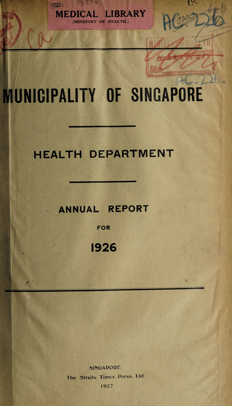 igm MEDICAL LIBRARY (MINISTRY OF HEALTH.) UNIOIPAUTY OF SINGAPORE HEALTH DEPARTMENT ANNUAL REPORT FOR 1926 A. SINGAPORE The Straits Times Press, Ltd 1927