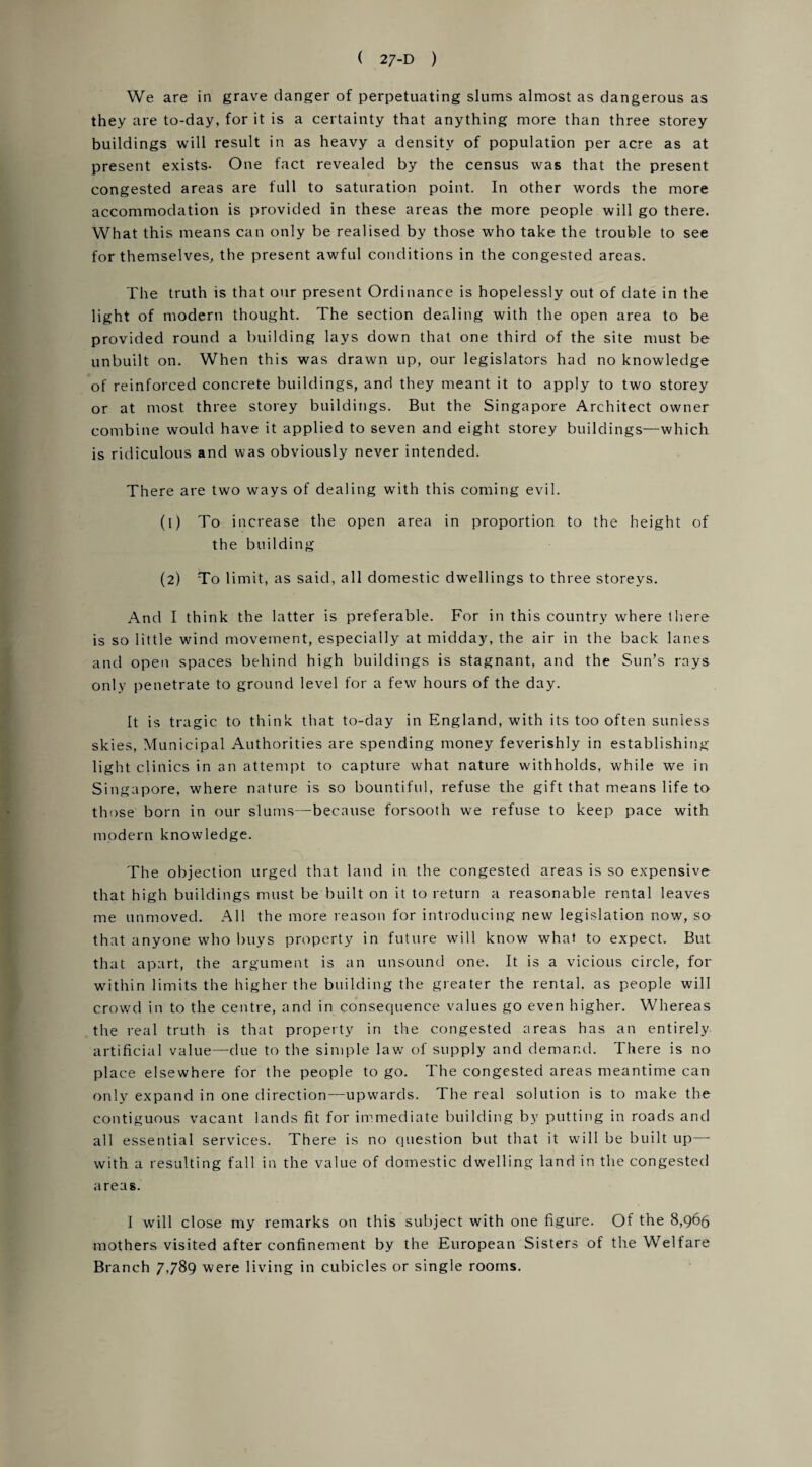 We are in grave danger of perpetuating slums almost as dangerous as they are to-day, for it is a certainty that anything more than three storey buildings will result in as heavy a density of population per acre as at present exists- One fact revealed by the census was that the present congested areas are full to saturation point. In other words the more accommodation is provided in these areas the more people will go there. What this means can only be realised by those who take the trouble to see for themselves, the present awful conditions in the congested areas. The truth is that our present Ordinance is hopelessly out of date in the light of modern thought. The section dealing with the open area to be provided round a building lays down that one third of the site must be unbuilt on. When this was drawn up, our legislators had no knowledge of reinforced concrete buildings, and they meant it to apply to two storey or at most three storey buildings. But the Singapore Architect owner combine would have it applied to seven and eight storey buildings—which is ridiculous and was obviously never intended. There are two ways of dealing with this coming evil. (1) To increase the open area in proportion to the height of the building (2) To limit, as said, all domestic dwellings to three storeys. And I think the latter is preferable. For in this country where there is so little wind movement, especially at midday, the air in the back lanes and open spaces behind high buildings is stagnant, and the Sun’s rays only penetrate to ground level for a few hours of the day. It is tragic to think that to-day in England, with its too often sunless skies, Municipal Authorities are spending money feverishly in establishing light clinics in an attempt to capture what nature withholds, while we in Singapore, where nature is so bountiful, refuse the gift that means life to those born in our slums—because forsooth we refuse to keep pace with modern knowledge. The objection urged that land in the congested areas is so expensive that high buildings must be built on it to return a reasonable rental leaves me unmoved. All the more reason for introducing new legislation now, so that anyone who buys property in future will know what to expect. But that apart, the argument is an unsound one. It is a vicious circle, for within limits the higher the building the greater the rental, as people will crowd in to the centre, and in consequence values go even higher. Whereas the real truth is that property in the congested areas has an entirely artificial value—due to the simple law of supply and demand. There is no place elsewhere for the people to go. The congested areas meantime can only expand in one direction—upwards. The real solution is to make the contiguous vacant lands fit for immediate building by putting in roads and all essential services. There is no question but that it will be built up—■ with a resulting fall in the value of domestic dwelling land in the congested areas. 1 will close my remarks on this subject with one figure. Of the 8,966 mothers visited after confinement by the European Sisters of the Welfare Branch 7,789 were living in cubicles or single rooms.