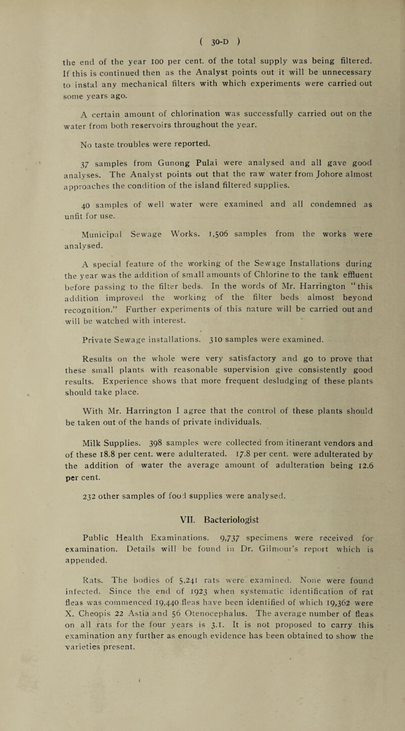 the end of the year 100 per cent, of the total supply was being filtered. If this is continued then as the Analyst points out it will be unnecessary to instal any mechanical filters with which experiments were carried out some years ago. A certain amount of chlorination was successfully carried out on the water from both reservoirs throughout the year. No taste troubles were reported. 37 samples from Gunong Pulai were analysed and all gave good analyses. The Analyst points out that the raw water from Johore almost approaches the condition of the island filtered supplies. 40 samples of well water were examined and all condemned as unfit for use. Municipal Sewage Works. 1,506 samples from the works were analysed. A special feature of the working of the Sewage Installations during the year was the addition of small amounts of Chlorine to the tank effluent before passing to the filter beds. In the words of Mr. Harrington “this addition improved the working of the filter beds almost beyond recognition.” Further experiments of this nature will be carried out and will be watched with interest. Private Sewage installations. 310 samples were examined. Results on the whole were very satisfactory and go to prove that these small plants with reasonable supervision give consistently good results. Experience shows that more frequent desludging of these plants should take place. With Mr. Harrington I agree that the control of these plants should be taken out of the hands of private individuals. Milk Supplies. 398 samples were collected from itinerant vendors and of these 18.8 per cent, were adulterated. 17.8 per cent, were adulterated by the addition of water the average amount of adulteration being 12.6 per cent. 232 other samples of food supplies were analysed. VII. Bacteriologist Public Health Examinations. 9,737 specimens were received for examination. Details will be found in Dr. Gilmour’s report which is appended. Rats. The bodies of 5,241 rats were examined. None were found infected. Since the end of 1923 when systematic identification of rat fleas was commenced 19,440 fleas have been identified of which 19,362 were X. Cheopis 22 Astia and 56 Otenocephalus. The average number of fleas on all rats for the four years is 3.1. It is not proposed to carry this examination any further as enough evidence has been obtained to show the varieties present. 4
