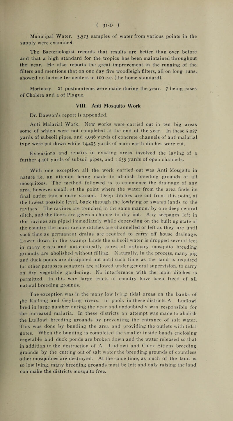 Municipal Water. 5,573 samples of water from various points in the supply were examined. The Bacteriologist records that results are better than over before and that a high standard for the tropics has been maintained throughout the year. He also reports the great improvement in the running of the filters and mentions that on one day five woodleigh filters, all on long runs, showed no lactose fermenters in 100 c.c. (the home standard). Mortuary. 21 postmortems were made during the year. 7 being cases of Cholera and 4 of Plague. VIII. Anti Mosquito Work Dr. Dawson’s report is appended. Anti Malarial Work. New works were carried out in ten big areas some of which were not completed at the end of the year. In these 5,027 yards of subsoil pipes, and 3,096 yards of concrete channels of anti malarial type were put down while 14,495 yards of main earth ditches were cut. Extensions and repairs in existing areas involved the laying of a further 4,401 yards of subsoil pipes, and 1,655 yards of open channels. With one exception all the work carried out was Anti Mosquito in nature i.e. an attempt being made to abolish breeding grounds of all mosquitoes. The method followed is to commence the drainage of any area, however small, at the point where the water from the area finds its final outlet into a main stream. Deep ditches are cut from this point, at the lowest possible level, back through the lowlying or swamp lands to the ravines The ravines are trenched in the same manner by one deep central ditch, and the floors are given a chance to dry out. Any seepages left in thn ravines are piped immediately while depending on the built up state of the country the main ravine ditches are channelled or left as they are until such time as permanent drains are required to carry off house drainage. Lower down in the swamp lands the subsoil water is dropped several feet in mniy cises and automatically acres of ordinary mosquito breeding grounds are abolished without filling. Naturally, in the process, many pig and duck ponds are dissipated but until such time as the land is required for other purposes squatters are allowed under general supervision, to carry on dry vegetable gardening. No interference with the main ditches is permitted. In this way large tracts of country have been freed of all natural breeding grounds. The exception was in the many low lying tidal areas on the banks of j-he Kallang and Geylang rivers, in pools in these districts A. Ludlowi bred in large number during the year and undoubtedly was responsible for the increased malaria. In these districts an attempt was made to abolish the Ludlowi breeding grounds by preventing the entrance of salt water. This was done by bunding the area and providing the outlets with tidal gates. When the bunding is completed the smaller inside bunds enclosing vegetable and duck ponds are broken down and the water released so that in addition to the destruction of A. Ludlowi and Culex Sitiens breeding grounds by the cutting out of salt water the breeding grounds of countless other mosquitoes are destroyed. At the same time, as much of the land is so low lying, many breeding grounds must be left and only raising the land can make the districts mosquito free.