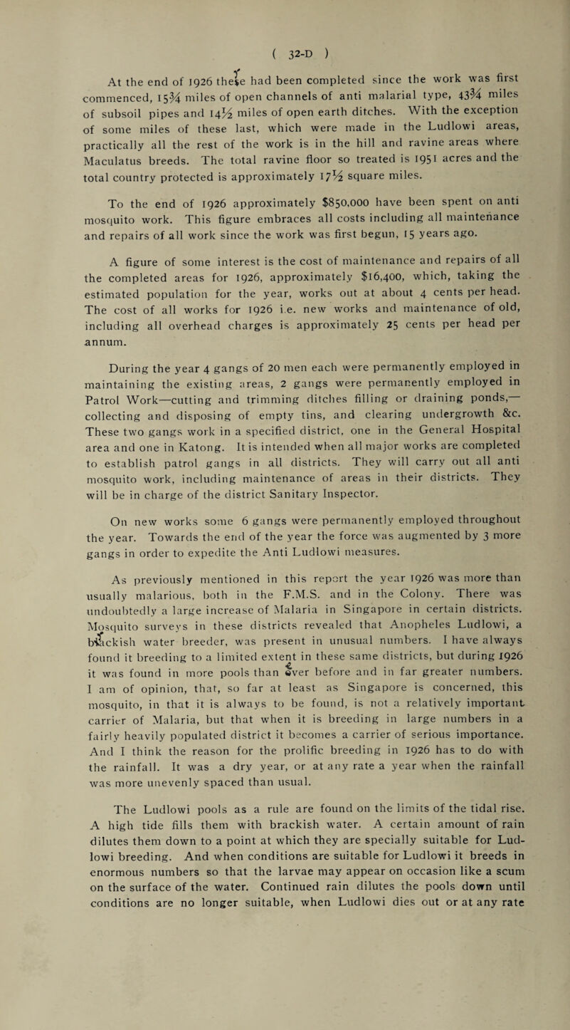 At the end of 1926 the$e had been completed since the work was first commenced, 15% miles of open channels of anti malarial type, 43^4 miles of subsoil pipes and 14% miles of open earth ditches. With the exception of some miles of these last, which were made in the Ludlowi areas, practically all the rest of the work is in the hill and ravine areas where Maculatus breeds. The total ravine floor so treated is 1951 acres and the total country protected is approximately 17% square miles. To the end of 1926 approximately $850,000 have been spent on anti mosquito work. This figure embraces all costs including all maintenance and repairs of all work since the work was first begun, r5 years ago. A figure of some interest is the cost of maintenance and repairs of all the completed areas for 1926, approximately $16,400, which, taking the estimated population for the year, works out at about 4 cents per head. The cost of all works for 1926 i.e. new works and maintenance of old, including all overhead charges is approximately 25 cents per head per annum. During the year 4 gangs of 20 men each were permanently employed in maintaining the existing areas, 2 gangs were permanently employed in Patrol Work—cutting and trimming ditches filling or draining ponds, collecting and disposing of empty tins, and clearing undergrowth &c. These two gangs work in a specified district, one in the General Hospital area and one in Katong. It is intended when all major works are completed to establish patrol gangs in all districts. They will carry out all anti mosquito work, including maintenance of areas in their districts. They will be in charge of the district Sanitary Inspector. On new works some 6 gangs were permanently employed throughout the year. Towards the end of the year the force was augmented by 3 more gangs in order to expedite the Anti Ludlowi measures. As previously mentioned in this report the year 1926 was more than usually malarious, both in the F.M.S. and in the Colony. There was undoubtedly a large increase of Malaria in Singapore in certain districts. Mosquito surveys in these districts revealed that Anopheles Ludlowi, a biackish water breeder, was present in unusual numbers. I have always found it breeding to a limited extent in these same districts, but during 1926 it was found in more pools than ever before and in far greater numbers. I am of opinion, that, so far at least as Singapore is concerned, this mosquito, in that it is always to be found, is not a relatively important carrier of Malaria, but that when it is breeding in large numbers in a fairly heavily populated district it becomes a carrier of serious importance. And I think the reason for the prolific breeding in 1926 has to do with the rainfall. It was a dry year, or at any rate a year when the rainfall was more unevenly spaced than usual. The Ludlowi pools as a rule are found on the limits of the tidal rise. A high tide fills them with brackish water. A certain amount of rain dilutes them down to a point at which they are specially suitable for Lud¬ lowi breeding. And when conditions are suitable for Ludlowi it breeds in enormous numbers so that the larvae may appear on occasion like a scum on the surface of the water. Continued rain dilutes the pools down until conditions are no longer suitable, when Ludlowi dies out or at any rate