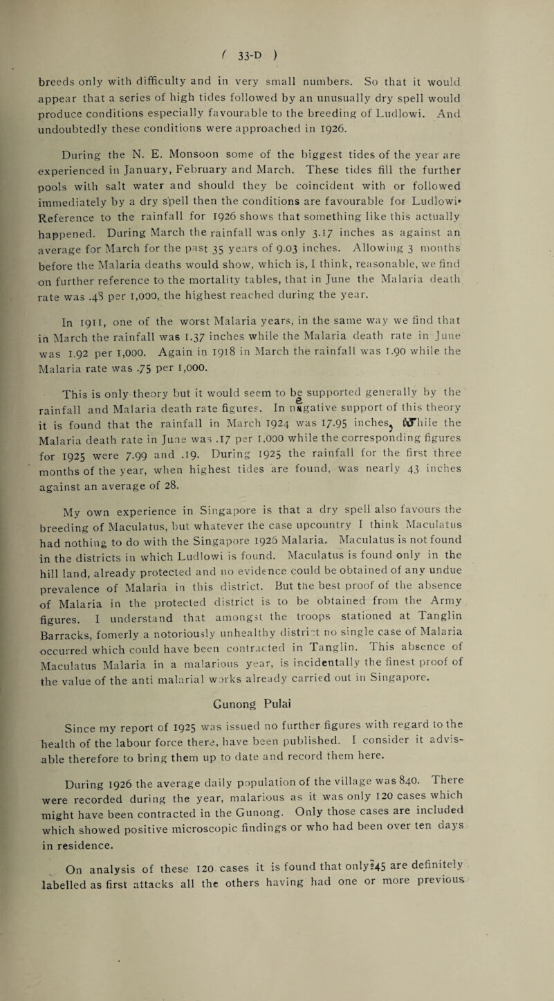 breeds only with difficulty and in very small numbers. So that it would appear that a series of high tides followed by an unusually dry spell would produce conditions especially favourable to the breeding of Ludlowi. And undoubtedly these conditions were approached in 1926. During the N. E. Monsoon some of the biggest tides of the year are experienced in January, February and March. These tides fill the further pools with salt water and should they be coincident with or followed immediately by a dry spell then the conditions are favourable for Ludlowi* Reference to the rainfall for 1926 shows that something like this actually happened. During March the rainfall was only 3.17 inches as against an average for March for the past 35 years of 9.03 inches. Allowing 3 months before the Malaria deaths would show, which is, I think, reasonable, we find on further reference to the mortality tables, that in June the Malaria death rate was .48 per 1,000, the highest reached during the year. In 1911, one of the worst Malaria years, in the same way we find that in March the rainfall was 1.37 inches while the Malaria death rate in June was 1.92 per 1,000. Again in 1918 in March the rainfall was T.90 while the Malaria rate was .75 per 1,000. This is only theory but it would seem to be supported generally by the rainfall and Malaria death rate figures. In negative support of this theory it is found that the rainfall in March 1924 was 17.95 inches^ Awhile the Malaria death rate in June was .17 per 1,000 while the corresponding figures for 1925 were 7.99 and .19. During 1925 the rainfall for the first three months of the year, when highest tides are found, was nearly 43 inches against an average of 28. My own experience in Singapore is that a dry spell also favours the breeding of Maculatus, but whatever the case upcountry I think Maculates had nothing to do with the Singapore 1926 Malaria. Maculatus is not found in the districts in which Ludlowi is found. Maculatus is found only in the hill land, already protected and no evidence could be obtained of any undue prevalence of Malaria in this district. But the best proof of the absence of Malaria in the protected district is to be obtained from the Army figures. I understand that amongst the troops stationed at Tanglin Barracks, fomerly a notoriously unhealthy district no single case of Malaria occurred which could have been contracted in Tanglin. This absence of Maculatus Malaria in a malarious year, is incidentally the finest proof of the value of the anti malarial works already carried out in Singapore. Gunong Pulai Since my report of 19^5 was issued no further figures with regatd 10 the health of the labour force there, have been published. I consider it advis¬ able therefore to bring them up to date and record them here. During 1926 the average daily population of the village was 840. There were recorded during the year, malarious as it was only 120 cases which might have been contracted in the Gunong. Only those cases are included which showed positive microscopic findings or who had been over ten days in residence. On analysis of these 120 cases it is found that only°45 are definitely labelled as first attacks all the others having had one or more previous