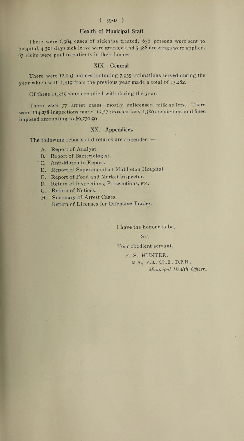 Health of Municipal Staff There were 6,384 cases of sickness treated, 636 persons were sent to hospital, 4,321 days sick leave were granted and 5488 dressings were applied. 67 visits were paid to patients in their homes. XIX. General There were 12,063 notices including 7,955 intimations served during the year which with 1,419 from the previous year made a total of 13,482. Of these 11,325 were complied with during the year. There were 77 arrest cases—mostly unlicensed milk sellers. There were 114,278 inspections made, 15,27 prosecutions 1,380 convictions and fines imposed amounting to $9,770.90. XX. Appendices The following reports and returns are appended :— A. Report of Analyst. B. Report of Bacteriologist. C. Anti-Mosquito Report. D. Report of Superintendent Middleton Hospital. E. Report of Food and Market Inspector. F. Return of Inspections, Prosecutions, etc. G. Return of Notices. H. Summary of Arrest Cases. I. Return of Licenses for Offensive Trades I have the honour to be, Sir, Your obedient servant, P. S. HUNTER, M.A., M.B., Ch.B., D.P.H., Municipal Health Officer.