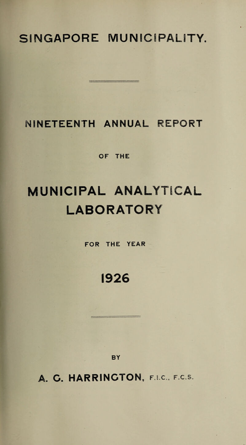 SINGAPORE MUNICIPALITY. NINETEENTH ANNUAL REPORT OF THE MUNICIPAL ANALYTICAL LABORATORY FOR THE YEAR 1926 BY A. C. HARRINGTON, fj c , f.c.s.