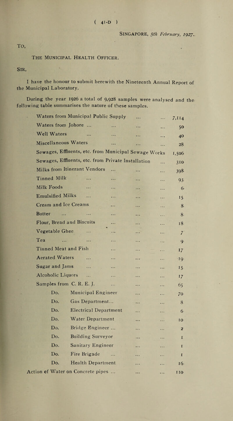SINGAPORE, 5th February, 1927. TO, The Municipal Health Officer. Sir, I have the honour to submit herewith the Nineteenth Annual Report of the Municipal Laboratory. During the year 1926 a total of 9,928 samples were analysed and the following table summarises the nature of these samples. Waters from Municipal Public Supply ... ... 7,114 Waters from Johore ... ... ... Well Waters ... ... ... Miscellaneous Waters ... ... 28 Sewages, Effluents, etc. from Municipal Sewage Works 1,506 Sewages, Effluents, etc. from Private Installation ... 310 Milks from Itinerant Vendors ... ... -^g Tinned Milk ... ... ... g. Milk Foods ... ... ... ... 5. Emulsified Milks ... ... ... j3 Cream and Ice Creams ... ... ... g Butter ... ... ... ... ... g Flour, Bread and Biscuits ... ... ,g Vegetable Ghee ... ... ... ... 7 Tea ... ... ... ... ... 9 Tinned Meat and Fish ... ... ... Aerated Waters ... ... ... ... 19 Sugar and Jams ... ... ... ... 13 Alcoholic Liquors ... ... ... ... Samples from C. R. E. J. ... ... ... 55 Do. Municipal Engineer ... ... Do. Gas Department... ... ... g Do. Electrical Department ... ... 5 Do. Water Department ... ... jq Do. Bridge Engineer ... ... ... 2 Do. Building Surveyor ... ... j Do. Sanitary Engineer ... ... 1 Do. Fire Brigade ... ... ... 1 Do. Health Department ... ... 16 Action cf Water on Concrete pipes ... ... ... no