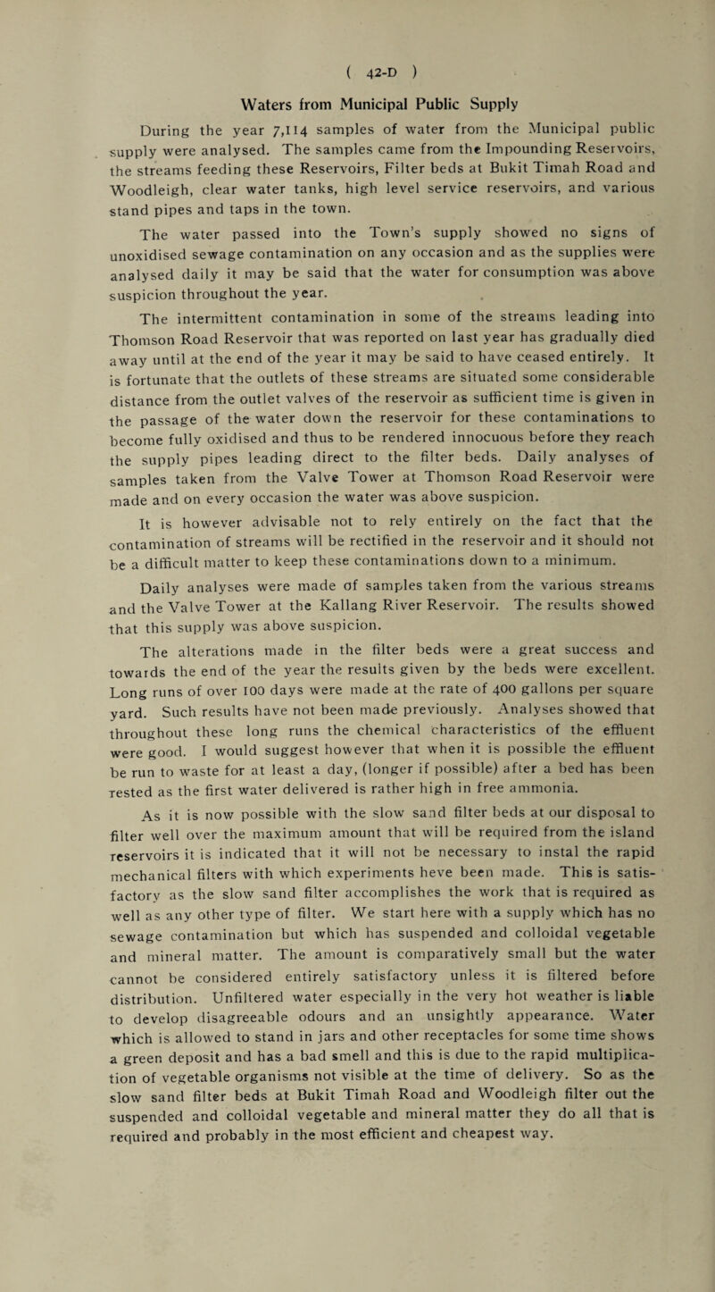 Waters from Municipal Public Supply During the year 7,114 samples of water from the Municipal public supply were analysed. The samples came from the Impounding Reservoirs, the streams feeding these Reservoirs, Filter beds at Bukit Timah Road and Woodleigh, clear water tanks, high level service reservoirs, and various stand pipes and taps in the town. The water passed into the Town’s supply showed no signs of unoxidised sewage contamination on any occasion and as the supplies were analysed daily it may be said that the water for consumption was above suspicion throughout the year. The intermittent contamination in some of the streams leading into Thomson Road Reservoir that was reported on last year has gradually died away until at the end of the year it may be said to have ceased entirely. It is fortunate that the outlets of these streams are situated some considerable distance from the outlet valves of the reservoir as sufficient time is given in the passage of the water down the reservoir for these contaminations to become fully oxidised and thus to be rendered innocuous before they reach the supply pipes leading direct to the filter beds. Daily analyses of samples taken from the Valve Tower at Thomson Road Reservoir were made and on every occasion the water was above suspicion. It is however advisable not to rely entirely on the fact that the contamination of streams will be rectified in the reservoir and it should not be a difficult matter to keep these contaminations down to a minimum. Daily analyses were made of samples taken from the various streams and the Valve Tower at the Kallang River Reservoir. The results showed that this supply was above suspicion. The alterations made in the filter beds were a great success and towards the end of the year the results given by the beds were excellent. Long runs of over 100 days were made at the rate of 400 gallons per square yard. Such results have not been made previously. Analyses showed that throughout these long runs the chemical characteristics of the effluent were good. I would suggest however that when it is possible the effluent be run to waste for at least a day, (longer if possible) after a bed has been rested as the first water delivered is rather high in free ammonia. As it is now possible with the slow sand filter beds at our disposal to filter well over the maximum amount that will be required from the island reservoirs it is indicated that it will not be necessary to instal the rapid mechanical filters with which experiments heve been made. This is satis¬ factory as the slow sand filter accomplishes the work that is required as well as any other type of filter. We start here with a supply which has no sewage contamination but which has suspended and colloidal vegetable and mineral matter. The amount is comparatively small but the water cannot be considered entirely satisfactory unless it is filtered before distribution. Unfiltered water especially in the very hot weather is liable to develop disagreeable odours and an unsightly appearance. Water which is allowed to stand in jars and other receptacles for some time shows a green deposit and has a bad smell and this is due to the rapid multiplica¬ tion of vegetable organisms not visible at the time of delivery. So as the slow sand filter beds at Bukit Timah Road and Woodleigh filter out the suspended and colloidal vegetable and mineral matter they do all that is required and probably in the most efficient and cheapest way.