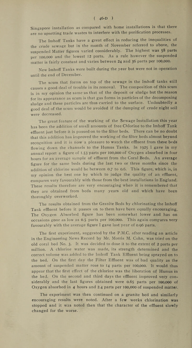 Singapore installation as compared with home installations is that there are no upsetting trade wastes to interfere with the purification processes. The Imhoff Tanks have a great effect in reducing the inequalities of the crude sewage but in the month of November referred to above, the suspended Matter figures varied considerably. The highest was 58 parts per 100,000 and the lowest 12 parts. As a rule however the suspended matter is fairly constant and varies between 24 and 36 parts per 100,000. New Imhoff Tanks were built during the year but were not in operation until the end of December. The scum that forms on top of the sewage in the Imhoff tanks still causes a good deal of trouble in its removal. The composition of this scum is in my opinion the same as that of the deposit or sludge but the reason for its appearance as scum is that gas forms in particles of the decomposing sludge and these particles are thus carried to the surface. Undoubtedly a good deal of the scum would be avoided if the dumping of crude night soil were decreased. The great feature of the working of the Sewage Installation this year has been the addition of small amounts of free Chlorine to the Imhoff Tank effluent just before it is passed on to the filter beds. There can be no doubt that this addition has improved the working of the filter beds almost beyond recognition and it is now a pleasure to watch the effluent from these beds flowing down the channels to the Humus Tanks. In 1925 I gave in my annual report a figure of 1.53 parts per 100,000 of Oxygen absorbed in four hours for an average sample of' effluent from the Coral Beds. An average figure for the same beds during the last two or three months since the addition of chlorine would be between 0.7 to 0.6. This figure, which is, in my opinion the best one by which to judge the quality of an effluent, compares very favourably with those from the best installations in England. These results therefore are very encouraging when it is remembered that they are obtained from beds many years old and which have been thoroughly overworked. The results obtained from the Granite Beds by chlorinating the Imhoff Tank effluent before it passes on to them have been equally encouraging. The Oxygen Absorbed figure has been somewhat lower and has on occasions gone as low as 0.5 parts per 100,000. This again compares very favourably with the average figure I gave last year of 0.96 parts. The first experiment, suggested by the P.M.C. after reading an article in the Engineering News Record by Mr. Morris M. Cohn, was tried on the old coral bed No. 3. It was decided to dose it to the extent of 2 parts per million. A chlorine water was made, its strength determined and the correct volume was added to the Imhoff Tank Effluent being sprayed on to the bed. On the first day the Filter Effluent was of bad quality as the amount of suspended matter rose to 14 parts per 100,000. It would thus appear that the first effect of the chlorine was the liberation of Humus in the bed. On the second and third days the effluent improved very con¬ siderably and the last figures obtained were 0.65 parts per 100,000 of Oxygen absorbed in 4 hours and 2.4 parts per 100,000 of suspended matter. The experiment was then continued on a granite bed and similarly encouraging results were noted. After a few weeks chlorination was stopped and it was noted then that the character of the effluent slowly changed for the worse.
