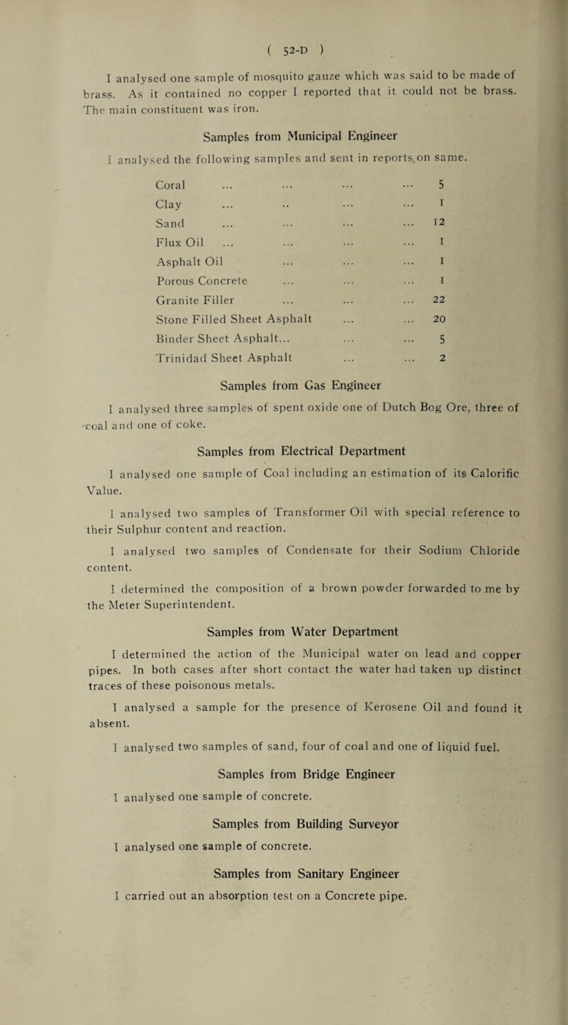 I analysed one sample of mosquito gauze which was said to be made of brass. As it contained no copper I reported that it could not be brass. The main constituent was iron. Samples from Municipal Engineer I analysed the following samples and sent in reports.on same. Coral ... ... ••• ••• 5 Clay ... •• ••• ••• 1 Sand ... ... ••• ••• 12 Flux Oil ... ... ... ••• I Asphalt Oil ... ••• ••• I Porous Concrete ... ... ... I Granite Filler ... ... ... 22 Stone Filled Sheet Asphalt ... ... 20 Binder Sheet Asphalt... ... ... 5 Trinidad Sheet Asphalt ... ... 2 Samples from Gas Engineer I analysed three samples of spent oxide one of Dutch Bog Ore, three of 'coal and one of coke. Samples from Electrical Department 1 analysed one sample of Coal including an estimation of its Calorific Value. I analysed two samples of Transformer Oil with special reference to their Sulphur content and reaction. I analysed two samples of Condensate for their Sodium Chloride content. I determined the composition of a brown powder forwarded to me by the Meter Superintendent. Samples from Water Department I determined the action of the Municipal water on lead and copper pipes. In both cases after short contact the water had taken up distinct traces of these poisonous metals. I analysed a sample for the presence of Kerosene Oil and found it absent. I analysed two samples of sand, four of coal and one of liquid fuel. Samples from Bridge Engineer I analysed one sample of concrete. Samples from Building Surveyor I analysed one sample of concrete. Samples from Sanitary Engineer I carried out an absorption test on a Concrete pipe.