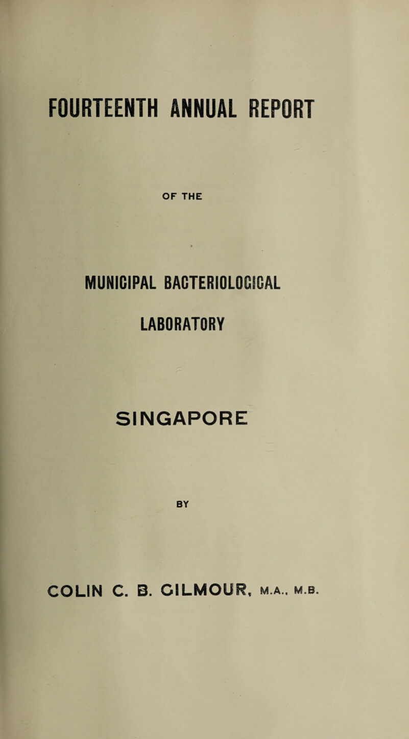 FOURTEENTH ANNUAL REPORT OF THE MUNICIPAL BACTERIOLOGICAL LABORATORY SINGAPORE BY COLIN C. B. GILMOUR, m.a.. m b.