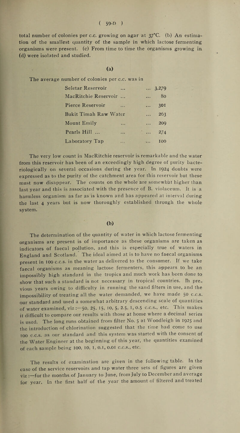 total number of colonies per c.c. growing on agar at 37°C. (b) An estima¬ tion of the smallest quantity of the sample in which lactose fermenting organisms were present, (c) From time to time the organisms growing in (d) were isolated and studied. (a) The average number of colonies per c.c. was in Seletar Reservoir ... 3,279 MacRitchie Reservoir ... 80 Pierce Reservoir ... 301 Bukit Timah Raw Water ... 263 Mount Emily 209 Pearls Hill ... ' ... 274 Laboratory Tap >.. 100 The very low count in MacRitchie reservoir is remarkable and the water from this reservoir has been of an exceedingly high degree of purity bacte- riologically on several occasions during the year. In 1924 doubts were expressed as to the purity of the catchment area for this reservoir but these must now disappear. The counts on the whole are somewhat higher than last year and this is associated with the presence of B. violaceum. It is a harmless organism as far as is known and has appeared at interval during the last 4 years but is now thoroughly established through the whole system. (b) The determination of the quantity of water in which lactose fermenting organisms are present is of importance as these organisms are taken as indicators of faecal pollution, and this is especially true of waters in England and Scotland. The ideal aimed at is to have no faecal organisms present in 100 c.c.s. in the water as delivered to the consumer. If we take faecal organisms as meaning lactose fermenters, this appears to be an impossibly high standard in the tropics and much work has been done to show that such a standard is not necessary in tropical countries. In pre¬ vious years owing to difficulty in running the sand filters in use, and the impossibility of treating all the water demanded, we have made 50 c.c.s. our standard and used a somewhat arbitrary descending scale of quantities of water examined, viz 50, 25, 15, 10, 5, 2.5, 1, 0.5 c.c.s., etc. This makes it difficult to compare our results with those at home where a decimal series is used. The long runs obtained from filter No. 5 at Woodleigh in 1925 and the introduction of chlorination suggested that the time had come to use 100 c.c.s. as our standard and this system was started with the consent of the Water Engineer at the beginning of this year, the quantities examined of each sample being 100, TO, I, 0.1,0.01 c.c.s., etc. The results of examination are given in the following table. In the case of the service reservoirs and tap water three sets of ngures are given viz for the months of January to June, from July to December and average for year. In the first half of the year the amount of filtered and treated