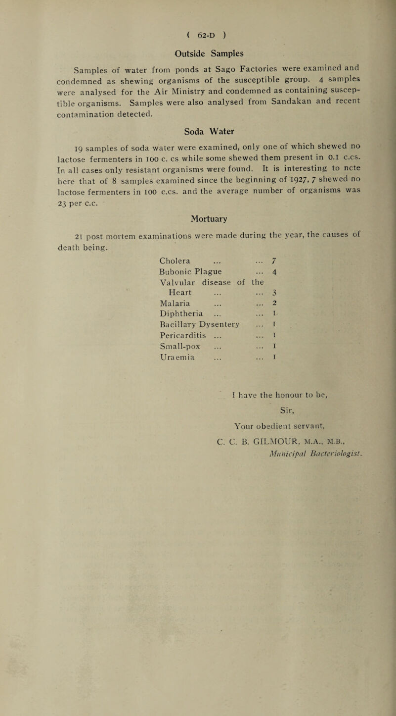 Outside Samples Samples of water from ponds at Sago Factories were examined and condemned as shewing organisms of the susceptible group. 4 samples were analysed for the Air Ministry and condemned as containing suscep¬ tible organisms. Samples were also analysed from Sandakan and recent contamination detected. Soda Water 19 samples of soda water were examined, only one of which shewed no lactose fermenters in 100 c. cs while some shewed them present in 0.1 c.cs. In all cases only resistant organisms were found. It is interesting to ncte here that of 8 samples examined since the beginning of 1927, 7 shewed no lactose fermenters in 100 c.cs. and the average number of organisms was 23 per c.c. Mortuary 21 post mortem examinations were made during the year, the causes of death being. Cholera Bubonic Plague Valvular disease of the 7 4 Heart Malaria Diphtheria Bacillary Dysentery Pericarditis ... Small-pox Uraemia 3 2 I, 1 I have the honour to be, Sir, Your obedient servant, C. C. B. GILMOUR, M.A., M.B., Mu nicipal Bactcriologist.