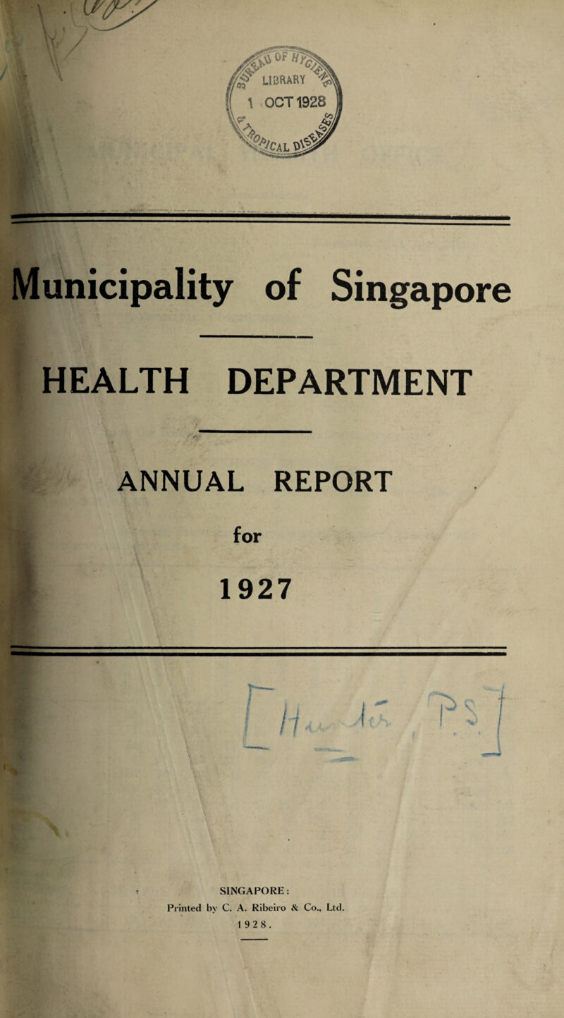 Municipality of Singapore HEALTH DEPARTMENT ANNUAL REPORT for 1927 \ \ SINGAPORE: Printed by C. A. Ribeiro tt Co., Ltd. 1 92 8.