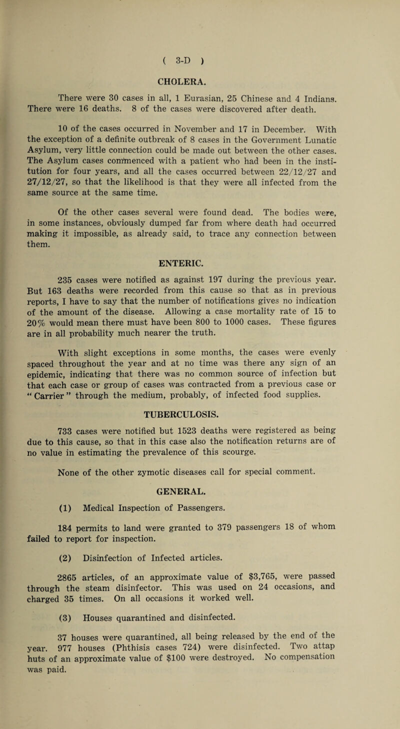 CHOLERA. There were 30 cases in all, 1 Eurasian, 25 Chinese and 4 Indians. There were 16 deaths. 8 of the cases were discovered after death. 10 of the cases occurred in November and 17 in December. With the exception of a definite outbreak of 8 cases in the Government Lunatic Asylum, very little connection could be made out between the other cases. The Asylum cases corntnenced with a patient who had been in the insti¬ tution for four years, and all the cases occurred between 22/12/27 and 27/12/27, so that the likelihood is that they were all infected from the same source at the same time. Of the other cases several were found dead. The bodies were, in some instances, obviously dumped far from where death had occurred making it impossible, as already said, to trace any connection between them. ENTERIC. 235 cases were notified as against 197 during the previous year. But 163 deaths were recorded from this cause so that as in previous reports, I have to say that the number of notifications gives no indication of the amount of the disease. Allowing a case mortality rate of 15 to 20% would mean there must have been 800 to 1000 cases. These figures are in all probability much nearer the truth. With slight exceptions in some months, the cases were evenly spaced throughout the year and at no time was there any sign of an epidemic, indicating that there was no common source of infection but that each case or group of cases was contracted from a previous case or “ Carrier ” through the medium, probably, of infected food supplies. TUBERCULOSIS. 733 cases were notified but 1523 deaths were registered as being- due to this cause, so that in this case also the notification returns are of no value in estimating the prevalence of this scourge. None of the other zymotic diseases call for special comment. GENERAL. (1) Medical Inspection of Passengers. 184 permits to land were granted to 379 passengers 18 of whom failed to report for inspection. (2) Disinfection of Infected articles. 2865 articles, of an approximate value of $3,765, were passed through the steam disinfector. This was used on 24 occasions, and charged 35 times. On all occasions it worked well. (3) Houses quarantined and disinfected. 37 houses were quarantined, all being released by the end of the year. 977 houses (Phthisis cases 724) were disinfected. Two attap huts of an approximate value of $100 were destroyed. No compensation was paid.