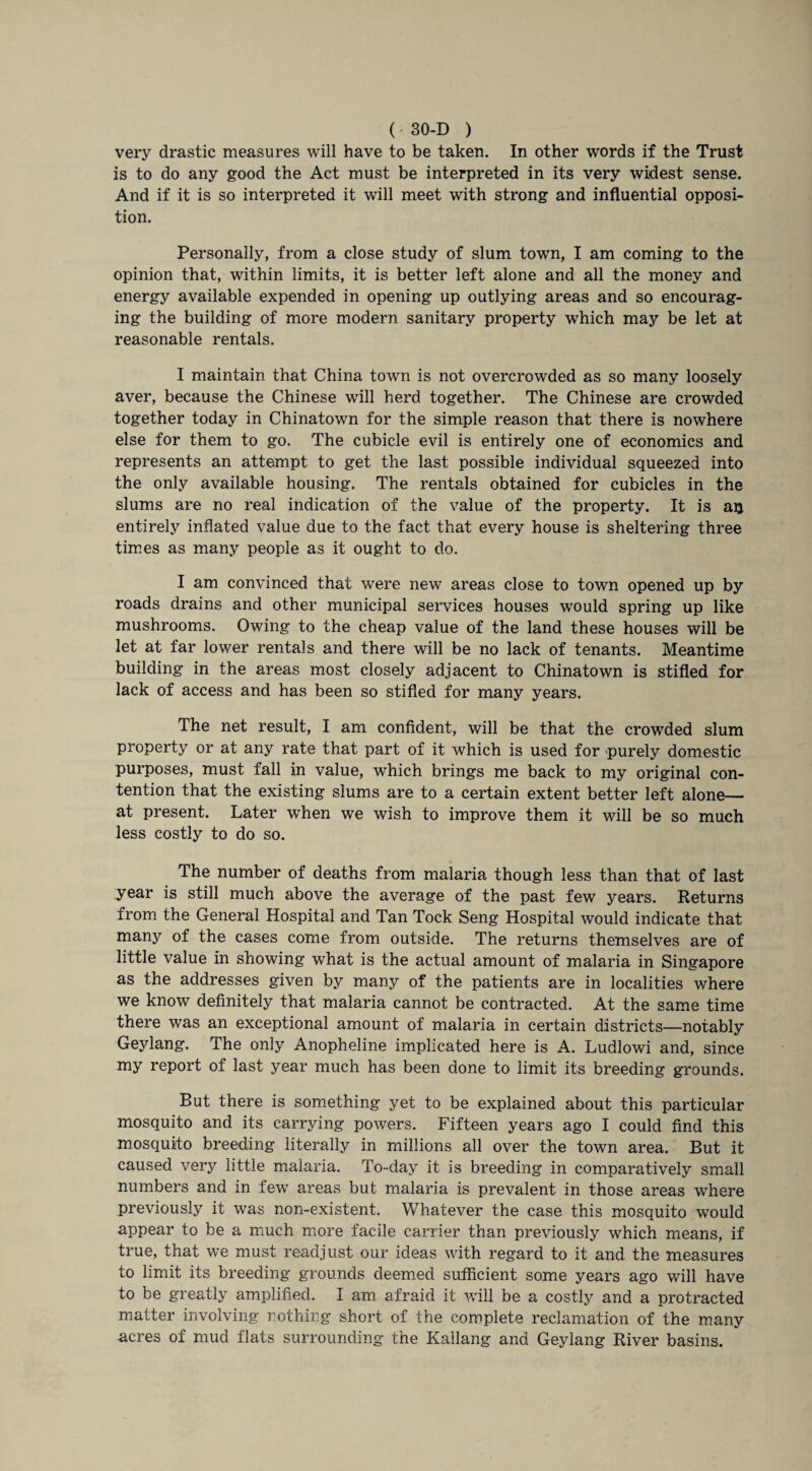 very drastic measures will have to be taken. In other words if the Trust is to do any good the Act must be interpreted in its very widest sense. And if it is so interpreted it will meet with strong and influential opposi¬ tion. Personally, from a close study of slum town, I am coming to the opinion that, within limits, it is better left alone and all the money and energy available expended in opening up outlying areas and so encourag¬ ing the building of more modern sanitary property which may be let at reasonable rentals. I maintain that China town is not overcrowded as so many loosely aver, because the Chinese will herd together. The Chinese are crowded together today in Chinatown for the simple reason that there is nowhere else for them to go. The cubicle evil is entirely one of economics and represents an attempt to get the last possible individual squeezed into the only available housing. The rentals obtained for cubicles in the slums are no real indication of the value of the property. It is au entirely inflated value due to the fact that every house is sheltering three times as many people as it ought to do. I am convinced that were new areas close to town opened up by roads drains and other municipal services houses would spring up like mushrooms. Owing to the cheap value of the land these houses will be let at far lower rentals and there will be no lack of tenants. Meantime building in the areas most closely adjacent to Chinatown is stifled for lack of access and has been so stifled for many years. The net result, I am confident, will be that the crowded slum property or at any rate that part of it which is used for purely domestic purposes, must fall in value, which brings me back to my original con¬ tention that the existing slums are to a certain extent better left alone— at present. Later when we wish to improve them it will be so much less costly to do so. The number of deaths from malaria though less than that of last year is still much above the average of the past few years. Returns from the General Hospital and Tan Tock Seng Hospital would indicate that many of the cases come from outside. The returns themselves are of little value in showing what is the actual amount of malaria in Singapore as the addresses given by many of the patients are in localities where we know definitely that malaria cannot be contracted. At the same time there was an exceptional amount of malaria in certain districts—notably Geylang. The only Anopheline implicated here is A. Ludlowi and, since my report of last year much has been done to limit its breeding grounds. But there is something yet to be explained about this particular mosquito and its carrying powers. Fifteen years ago I could find this mosquito breeding literally in millions all over the town area. But it caused very little malaria. To-day it is breeding in comparatively small numbers and in few areas but malaria is prevalent in those areas where previously it was non-existent. Whatever the case this mosquito would appear to be a much more facile carrier than previously which means, if true, that we must readjust our ideas with regard to it and the measures to limit its breeding grounds deemed sufficient some years ago will have to be greatly amplified. I am afraid it will be a costly and a protracted matter involving nothing short of the complete reclamation of the many acres of mud flats surrounding the Kallang and Geylang River basins.