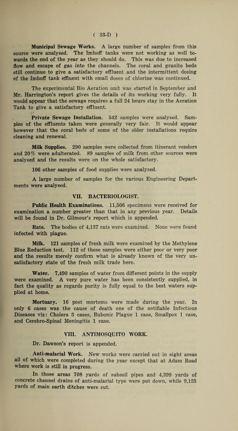Municipal Sewage Works. A large number of samples from this source were analysed. The Imhoff tanks were not working as well to¬ wards the end of the year as they should do. This was due to increased flow and escape of gas into the channels. The coral and granite beds still continue to give a satisfactory effluent and the intermittent dosing of the Imhoff tank effluent with small doses of chlorine was continued. The experimental Bio Aeration unit was started in September and Mr. Harrington’s report gives the details of its working very fully. It would appear that the sewage requires a full 24 hours stay in the Aeration Tank to give a satisfactory effluent. • * Private Sewage Installation. 542 samples were analysed. Sam¬ ples of the effluents taken were generally very fair. It would appear however that the coral beds of some of the older installations require cleaning and renewal. Milk Supplies. 290 samples were collected from itinerant vendors and 20% were adulterated. 89 samples of milk from other sources were analysed and the results were on the whole satisfactory. 106 other samples of food supplies were analysed. A large number of samples for the various Engineering Depart¬ ments were analysed. VII. BACTERIOLOGIST. Public Health Examinations. 11,506 specimens were received for examination a number greater than that in any previous year. Details will be found in Dr. Gilmour’s report which is appended. Rats. The bodies of 4,137 rats were examined. None were found infected with plague. Milk. 121 samples of fresh milk were examined by the Methylene Blue Reduction test. 112 of these samples were either poor or very poor and the results merely confirm what is already known of the very un¬ satisfactory state of the fresh milk trade here. Water. 7,490 samples of water from different points in the supply were examined. A very pure water has been consistently supplied, in fact the quality as regards purity is fully equal to the best waters sup¬ plied at home. Mortuary. 16 post mortems were made during the year. In only 6 cases was the cause of death one of the notifiable Infectious Diseases viz: Cholera 3 cases, Bubonic Plague 1 case, Smallpox 1 case, and Cerebro-Spinal Meningitis 1 case. VIII. ANTIMOSQUITO WORK. Dr. Dawson’s report is appended. Anti-malarial Work. New works were carried out in eight areas all of which were completed during the year except that at Adam Road where work is still in progress. In those areas 708 yards of subsoil pipes and 4,399 yards of concrete channel drains of anti-malarial type were put down, while 9,123 yards of main earth ditches were cut.