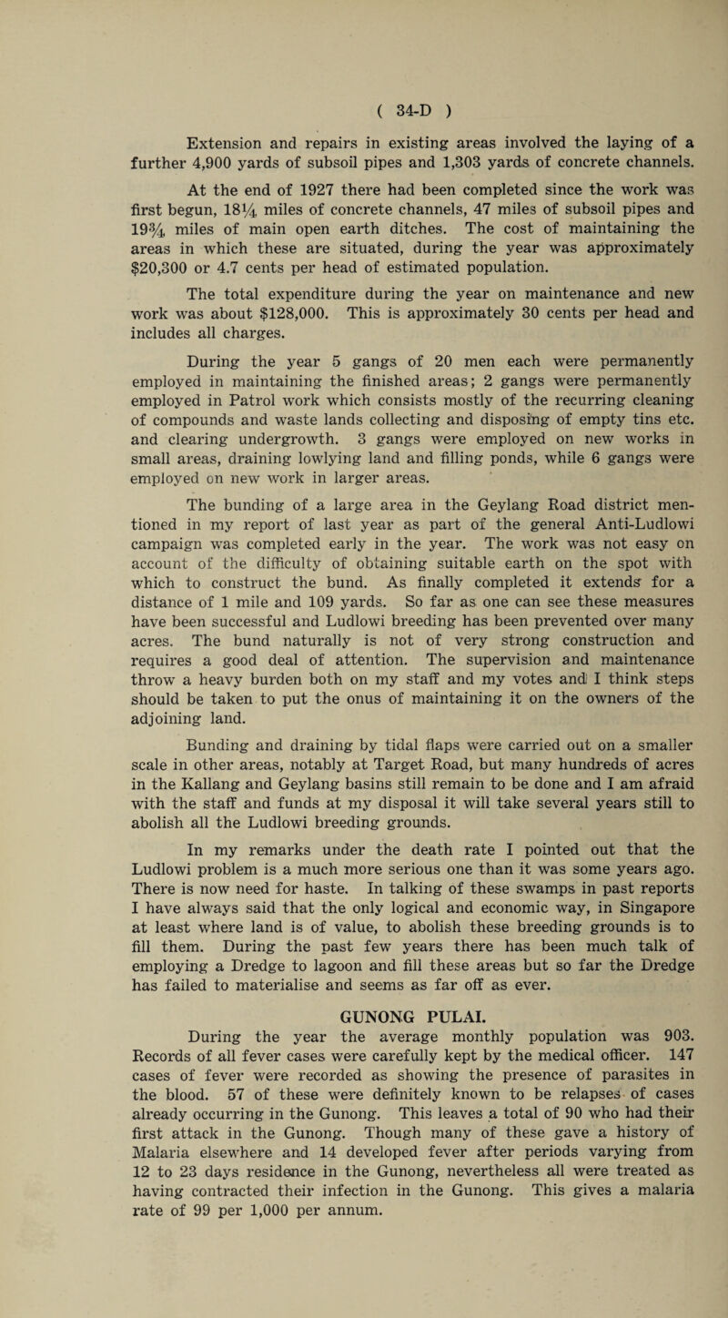 Extension and repairs in existing areas involved the laying of a further 4,900 yards of subsoil pipes and 1,303 yards of concrete channels. At the end of 1927 there had been completed since the work was first begun, 18% miles of concrete channels, 47 miles of subsoil pipes and 19% miles of main open earth ditches. The cost of maintaining the areas in which these are situated, during the year was approximately $20,300 or 4.7 cents per head of estimated population. The total expenditure during the year on maintenance and new work was about $128,000. This is approximately 30 cents per head and includes all charges. During the year 5 gangs of 20 men each were permanently employed in maintaining the finished areas; 2 gangs were permanently employed in Patrol work which consists mostly of the recurring cleaning of compounds and waste lands collecting and disposing of empty tins etc. and clearing undergrowth. 3 gangs were employed on new works in small areas, draining lowlying land and filling ponds, while 6 gangs were employed on new work in larger areas. The bunding of a large area in the Geylang Road district men¬ tioned in my report of last year as part of the general Anti-Ludlowi campaign was completed early in the year. The work was not easy on account of the difficulty of obtaining suitable earth on the spot with which to construct the bund. As finally completed it extends for a distance of 1 mile and 109 yards. So far as one can see these measures have been successful and Ludlowi breeding has been prevented over many acres. The bund naturally is not of very strong construction and requires a good deal of attention. The supervision and maintenance throw a heavy burden both on my staff and my votes andi I think steps should be taken to put the onus of maintaining it on the owners of the adjoining land. Bunding and draining by tidal flaps were carried out on a smaller scale in other areas, notably at Target Road, but many hundreds of acres in the Kallang and Geylang basins still remain to be done and I am afraid with the staff and funds at my disposal it will take several years still to abolish all the Ludlowi breeding grounds. In my remarks under the death rate I pointed out that the Ludlowi problem is a much more serious one than it was some years ago. There is now need for haste. In talking of these swamps in past reports I have always said that the only logical and economic way, in Singapore at least where land is of value, to abolish these breeding grounds is to fill them. During the past few years there has been much talk of employing a Dredge to lagoon and fill these areas but so far the Dredge has failed to materialise and seems as far off as ever. GUNONG PULAI. During the year the average monthly population was 903. Records of all fever cases were carefully kept by the medical officer. 147 cases of fever were recorded as showing the presence of parasites in the blood. 57 of these were definitely known to be relapses of cases already occurring in the Gunong. This leaves a total of 90 who had their first attack in the Gunong. Though many of these gave a history of Malaria elsewffiere and 14 developed fever after periods varying from 12 to 23 days residence in the Gunong, nevertheless all were treated as having contracted their infection in the Gunong. This gives a malaria rate of 99 per 1,000 per annum.