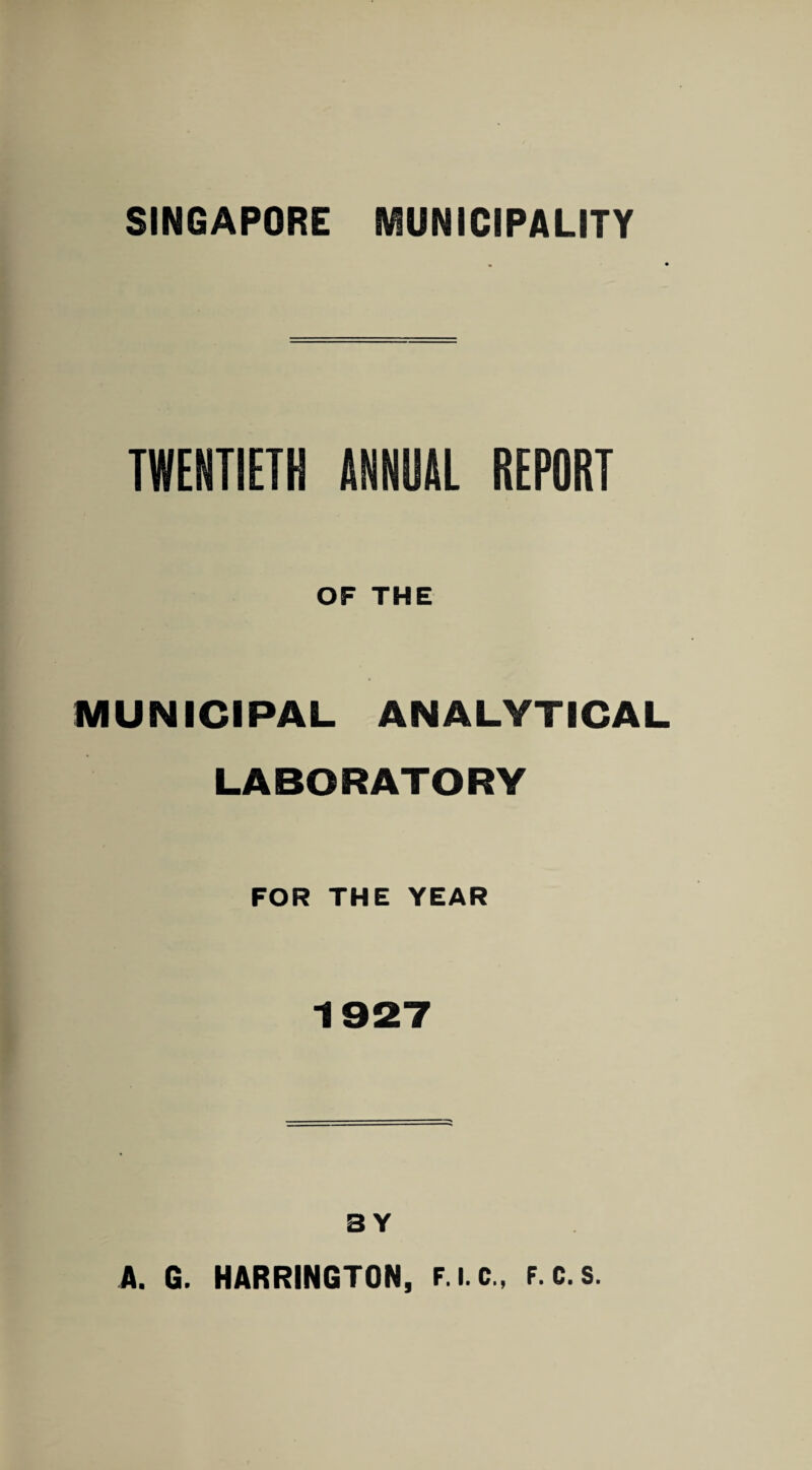 SINGAPORE MUNICIPALITY TWENTIETH ANNUAL REPORT OF THE MUNICIPAL ANALYTICAL LABORATORY FOR THE YEAR 1927 BY A. G. HARRINGTON, F.i.c., F.c.s.