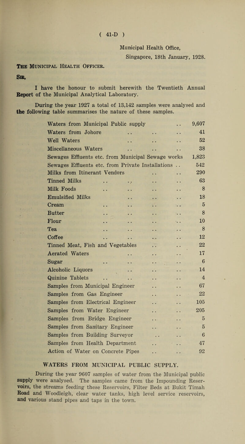 Municipal Health Office, Singapore, 18th January, 1928. The Municipal Health Officer. Sib, I have the honour to submit herewith the Twentieth Annual Report of the Municipal Analytical Laboratory. During the year 1927 a total of 13,142 samples were analysed and the following table summarises the nature of these samples. Waters from Municipal Public supply .. 9,607 Waters from Johore .. .. .. 41 Well Waters .. .. .. 52 Miscellaneous Waters .. .. .. 38 Sewages Effluents etc. from Municipal Sewage works 1,823 Sewages Effluents etc. from Private Installations . . 542 Milks from Itinerant Vendors .. .. 290 Tinned Milks .. ., .. .. 63 Milk Foods .. .. .. .. 8 Emulsified Milks .. .. .. 18 Cream .. .. .. .. 5 Butter .. .. .. .. 8 Flour .. .. .. ■•. 10 Tea .. .. .. .. 8 Coffee .. .. .. .. 12 Tinned Meat, Fish and Vegetables .. .. 22 Aerated Waters .. .. .. 17 Sugar .. .. .. .. 6 Alcoholic Liquors .. .. .. 14 \ Quinine Tablets .. .. .. .. 4 Samples from Municipal Engineer .. .. 67 Samples from Gas Engineer .. .. 22 Samples from Electrical Engineer .. .. 105 Samples from Water Engineer .. .. 205 Samples from Bridge Engineer .. .. 5 Samples from Sanitary Engineer .. .. 5 Samples from Building Surveyor .. .. 6 Samples from Health Department .. .. 47 Action of Water on Concrete Pipes .. .. 92 WATERS FROM MUNICIPAL PUBLIC SUPPLY. During the year 9607 samples of water from the Municipal public supply were analysed. The samples came from the Impounding Reser¬ voirs, the streams feeding these Reservoirs, Filter Beds at Bukit Timah Road and Woodleigh, clear water tanks, high level service reservoirs, and various stand pipes and taps in the town.
