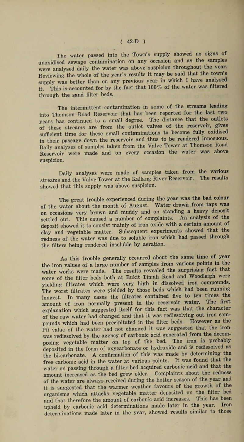 The water passed into the Town’s supply showed no signs of unoxidised sewage contamination on any occasion and as the samples were analysed daily the water was above suspicion throughout the year. Reviewing the whole of the year’s results it may be said that the town’s supply was better than on any previous year in which I have analysed it. This is accounted for by the fact that 100% of the water was filtered through the sand filter beds. The intermittent contamination in some of the streams leading into Thomson Road Reservoir that has been reported for the last two years has continued to a small degree. The distance that the outlets of these streams are from the outlet valves of the reservoir, gives sufficient time for these small contaminations to become fully oxidised in their passage down the reservoir and thus to be rendered innocuous. Daily analyses of samples taken from the Valve Tower at Thomson Road. Reservoir were made and on every occasion the water was above suspicion. Daily analyses were made of samples taken from the various streams and the Valve Tower at the Kallang River Reservoir. The results showed that this supply was above suspicion. The great trouble experienced during the year was the bad colour of the water about the month of August. Water drawn from taps was on occasions very brown and muddy and on standing a heavy deposit settled out. This caused a number of complaints. An analysis of the deposit showed it to consist mainly of iron oxiae with a certain amount of clay and vegetable matter. Subsequent experiments showed that the redness of the water was due to soluble iron which had passed through the filters being rendered insoluble by aeration. As this trouble generally occurred about the same time of year the iron values of a large number of samples from various points in the water works were made. The results revealed the surprising fact that some of the filter beds both at Bukit Timah Road and Woodleigh were yielding filtrates which were very high in dissolved iron compounds. The worst filtrates were yielded by those beds which had been running longest. In many cases the filtrates contained five to ten times the amount of iron normally present in the reservoir water. The first explanation which suggested itself for this fact was that the character of the raw water had changed and that it was redissolving out iron com¬ pounds which had been precipitated in the filter beds. However as the Ph value of the water had not changed it was suggested that the iron was redissolved by the agency of carbonic acid generated from the decom¬ posing vegetable matter on top of the bed. The iron is probably deposited in the form of oxycarbonate or hydroxide and is redissolved as the bi-carbonate. A confirmation of this was made by determining the free carbonic acid in the water at various points. It was found that the water on passing through a filter bed acquired carbonic acid and that the amount increased as the bed grew older. Complaints about the redness of the water are always received during the hotter season of the year and it is suggested that the warmer weather favours of the growth of the organisms which attacks vegetable matter deposited on the filter bed and that therefore the amount of carbonic acid increases. This has been upheld by carbonic acid determinations made later in the year. Iron determinations made later in the year, showed results similar to those