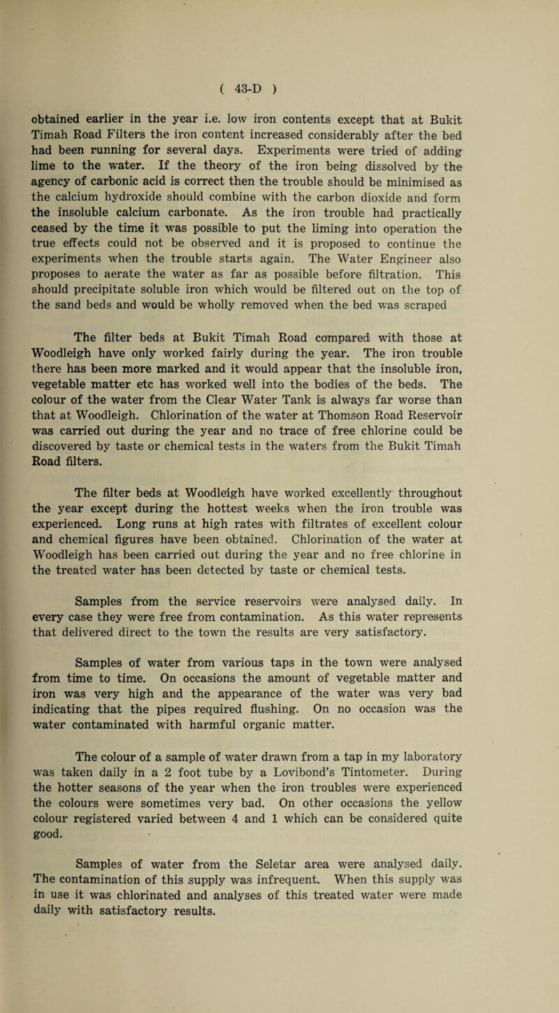 obtained earlier in the year i.e. low iron contents except that at Bukit Timah Road Filters the iron content increased considerably after the bed had been running for several days. Experiments were tried of adding lime to the water. If the theory of the iron being dissolved by the agency of carbonic acid is correct then the trouble should be minimised as the calcium hydroxide should combine with the carbon dioxide and form the insoluble calcium carbonate. As the iron trouble had practically ceased by the time it was possible to put the liming into operation the true effects could not be observed and it is proposed to continue the experiments when the trouble starts again. The Water Engineer also proposes to aerate the water as far as possible before filtration. This should precipitate soluble iron which Avould be filtered out on the top of the sand beds and would be wholly removed when the bed was scraped The filter beds at Bukit Timah Road compared with those at Woodleigh have only worked fairly during the year. The iron trouble there has been more marked and it would appear that the insoluble iron, vegetable matter etc has worked well into the bodies of the beds. The colour of the water from the Clear Water Tank is always far worse than that at Woodleigh. Chlorination of the water at Thomson Road Reservoir was carried out during the year and no trace of free chlorine could be discovered by taste or chemical tests in the waters from the Bukit Timah Road filters. The filter beds at Woodleigh have worked excellently throughout the year except during the hottest weeks when the iron trouble was experienced. Long runs at high rates with filtrates of excellent colour and chemical figures have been obtained. Chlorination of the water at Woodleigh has been carried out during the year and no free chlorine in the treated water has been detected by taste or chemical tests. Samples from the service reservoirs were analysed daily. In every case they were free from contamination. As this water represents that delivered direct to the town the results are very satisfactory. Samples of water from various taps in the town were analysed from time to time. On occasions the amount of vegetable matter and iron was very high and the appearance of the water was very bad indicating that the pipes required flushing. On no occasion was the water contaminated with harmful organic matter. The colour of a sample of water drawn from a tap in my laboratory was taken daily in a 2 foot tube by a Lovibond’s Tintometer. During the hotter seasons of the year when the iron troubles were experienced the colours were sometimes very bad. On other occasions the yellow colour registered varied between 4 and 1 which can be considered quite good. Samples of water from the Seletar area were analysed daily. The contamination of this supply was infrequent. When this supply was in use it was chlorinated and analyses of this treated water were made daily with satisfactory results.