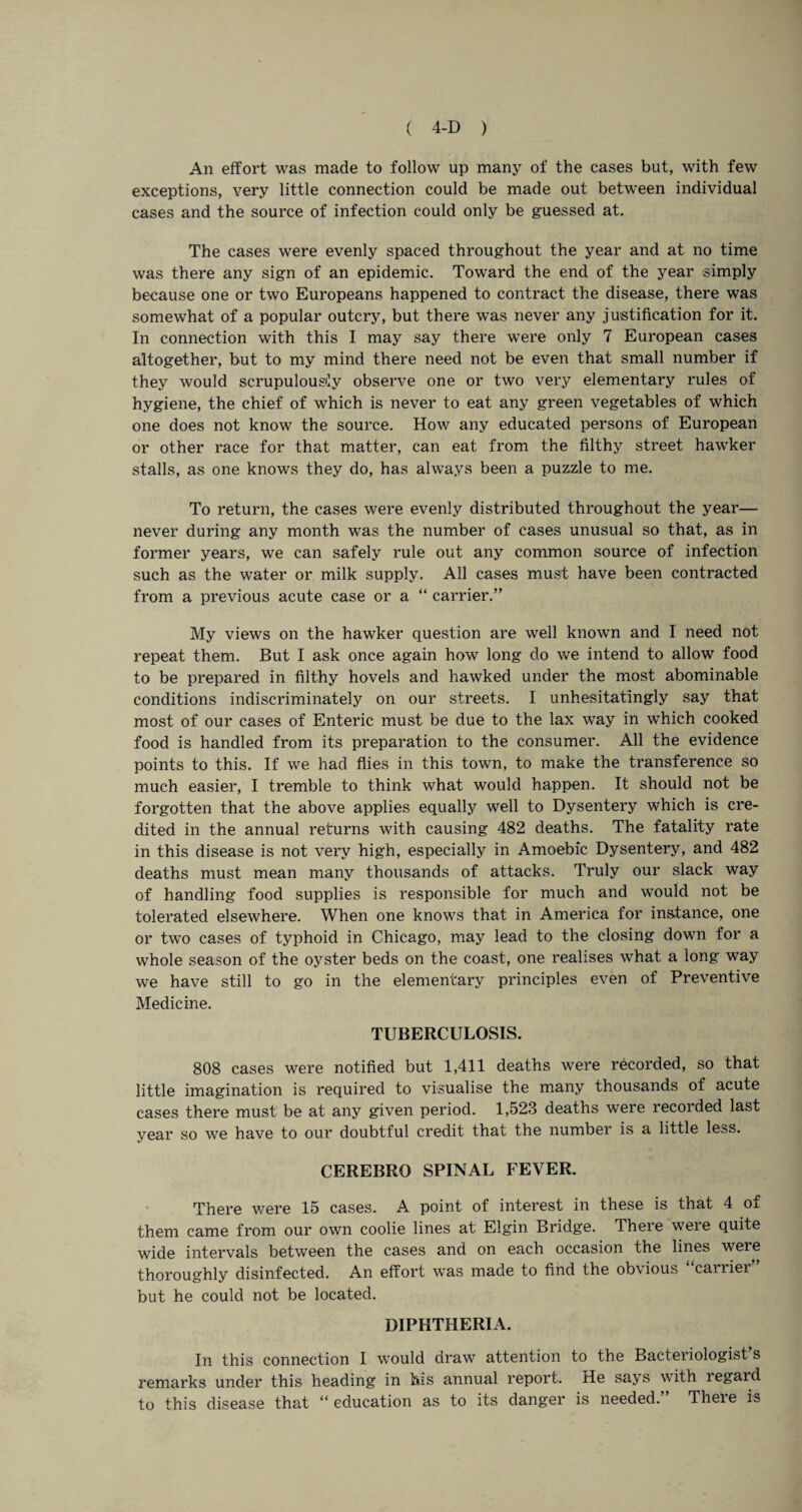 An effort was made to follow up many of the cases but, with few exceptions, very little connection could be made out between individual cases and the source of infection could only be guessed at. The cases were evenly spaced throughout the year and at no time was there any sign of an epidemic. Toward the end of the year simply because one or two Europeans happened to contract the disease, there was somewhat of a popular outcry, but there was never any justification for it. In connection with this I may say there were only 7 European cases altogether, but to my mind there need not be even that small number if they would scrupulously observe one or two very elementary rules of hygiene, the chief of which is never to eat any green vegetables of which one does not know the source. How any educated persons of European or other race for that matter, can eat from the filthy street hawker stalls, as one knows they do, has always been a puzzle to me. To return, the cases were evenly distributed throughout the year— never during any month was the number of cases unusual so that, as in former years, we can safely rule out any common source of infection such as the water or milk supply. All cases must have been contracted from a previous acute case or a “ carrier.” My views on the hawker question are well known and I need not repeat them. But I ask once again how long do we intend to allow food to be prepared in filthy hovels and hawked under the most abominable conditions indiscriminately on our streets. I unhesitatingly say that most of our cases of Enteric must be due to the lax way in which cooked food is handled from its preparation to the consumer. All the evidence points to this. If we had flies in this town, to make the transference so much easier, I tremble to think what would happen. It should not be forgotten that the above applies equally well to Dysentery which is cre¬ dited in the annual returns with causing 482 deaths. The fatality rate in this disease is not very high, especially in Amoebic Dysentery, and 482 deaths must mean many thousands of attacks. Truly our slack way of handling food supplies is responsible for much and would not be tolerated elsewhere. When one knows that in America for instance, one or two cases of typhoid in Chicago, may lead to the closing down for a whole season of the oyster beds on the coast, one realises what a long way we have still to go in the elementary principles even of Preventive Medicine. TUBERCULOSIS. 808 cases were notified but 1,411 deaths were recorded, so that little imagination is required to visualise the many thousands of acute cases there must be at any given period. 1,523 deaths were recorded last vear so we have to our doubtful credit that the number is a little less. CEREBRO SPINAL FEVER. There were 15 cases. A point of interest in these is that 4 of them came from our own coolie lines at Elgin Bridge. There were quite wide intervals between the cases and on each occasion the lines were thoroughly disinfected. An effort was made to find the obvious cairier but he could not be located. DIPHTHERIA. In this connection I would draw attention to the Bacteriologist’s remarks under this heading in his annual report. He says with regard to this disease that “education as to its danger is needed.” There is