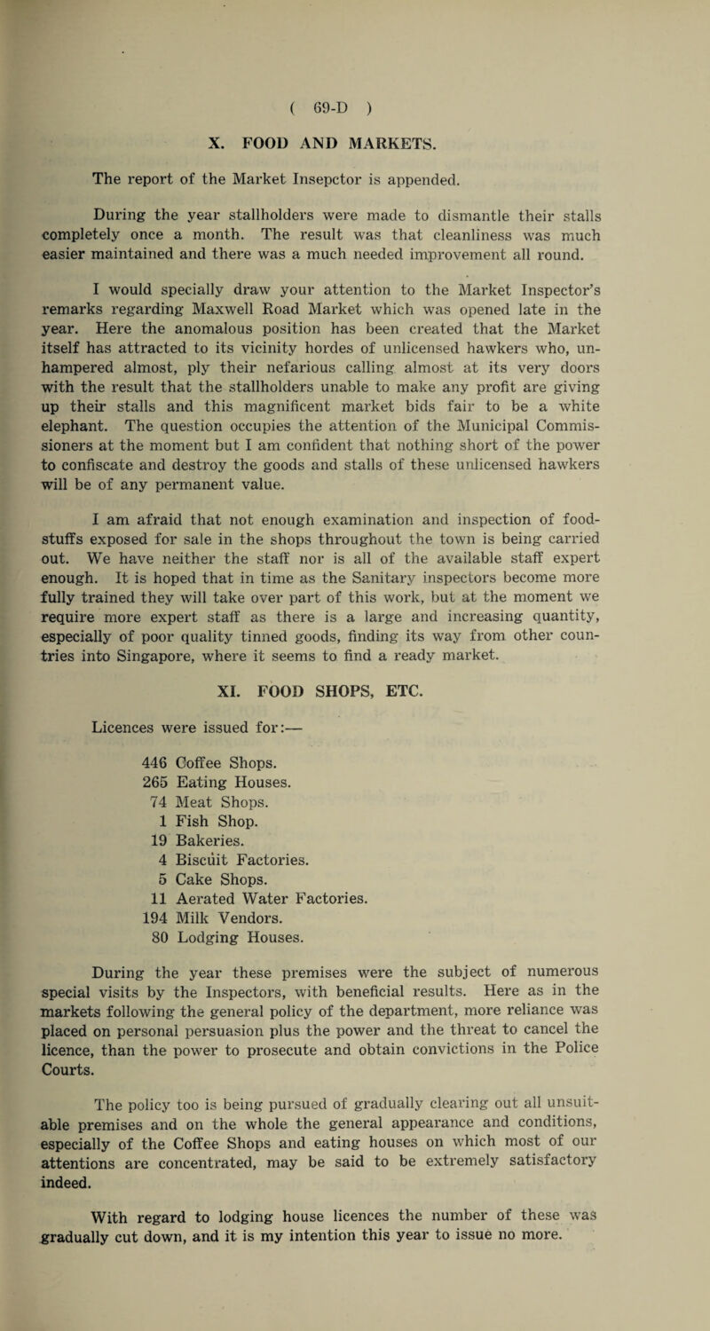 X. FOOD AND MARKETS. The report of the Market Insepctor is appended. During the year stallholders were made to dismantle their stalls completely once a month. The result was that cleanliness was much easier maintained and there was a much needed improvement all round. I would specially draw your attention to the Market Inspector’s remarks regarding Maxwell Road Market which was opened late in the year. Here the anomalous position has been created that the Market itself has attracted to its vicinity hordes of unlicensed hawkers who, un¬ hampered almost, ply their nefarious calling almost at its very doors with the result that the stallholders unable to make any profit are giving up their stalls and this magnificent market bids fair to be a white elephant. The question occupies the attention of the Municipal Commis¬ sioners at the moment but I am confident that nothing short of the power to confiscate and destroy the goods and stalls of these unlicensed hawkers will be of any permanent value. I am afraid that not enough examination and inspection of food¬ stuffs exposed for sale in the shops throughout the town is being carried out. We have neither the staff nor is all of the available staff expert enough. It is hoped that in time as the Sanitary inspectors become more fully trained they will take over part of this work, but at the moment we require more expert staff as there is a large and increasing quantity, especially of poor quality tinned goods, finding its way from other coun¬ tries into Singapore, where it seems to find a ready market. XI. FOOD SHOPS, ETC. Licences were issued for:— 446 Coffee Shops. 265 Eating Houses. 74 Meat Shops. 1 Fish Shop. 19 Bakeries. 4 Biscuit Factories. 5 Cake Shops. 11 Aerated Water Factories. 194 Milk Vendors. 80 Lodging Houses. During the year these premises were the subject of numerous special visits by the Inspectors, with beneficial results. Here as in the markets following the general policy of the department, more reliance was placed on personal persuasion plus the power and the threat to cancel the licence, than the power to prosecute and obtain convictions in the Police Courts. The policy too is being pursued of gradually clearing out all unsuit¬ able premises and on the whole the general appearance and conditions, especially of the Coffee Shops and eating houses on which most of our attentions are concentrated, may be said to be extremely satisfactory indeed. With regard to lodging house licences the number of these was gradually cut down, and it is my intention this year to issue no more.
