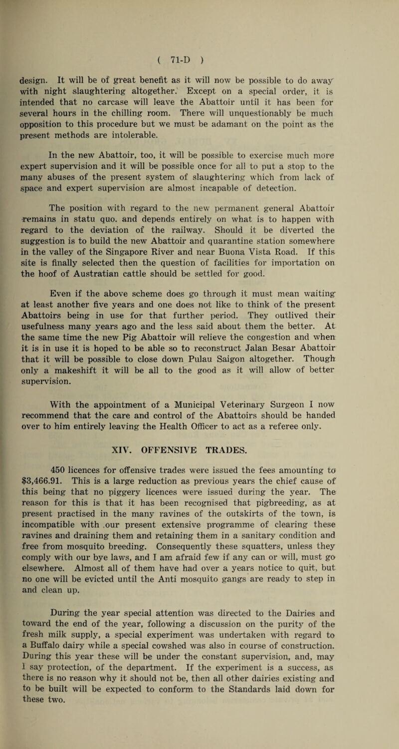 design. It will be of great benefit as it will now be possible to do away with night slaughtering altogether.' Except on a special order, it is intended that no carcase will leave the Abattoir until it has been for several hours in the chilling room. There will unquestionably be much opposition to this procedure but we must be adamant on the point as the present methods are intolerable. In the new Abattoir, too, it will be possible to exercise much more expert supervision and it will be possible once for all to put a stop to the many abuses of the present system of slaughtering which from lack of space and expert supervision are almost incapable of detection. The position with regard to the new permanent general Abattoir •remains in statu quo. and depends entirely on what is to happen with regard to the deviation of the railway. Should it be diverted the suggestion is to build the new Abattoir and quarantine station somewhere in the valley of the Singapore River and near Buona Vista Road. If this site is finally selected then the question of facilities for importation on the hoof of Austratian cattle should be settled for good. Even if the above scheme does go through it must mean waiting at least another five years and one does not like to think of the present Abattoirs being in use for that further period. They outlived their usefulness many years ago and the less said about them the better. At the same time the new Pig Abattoir will relieve the congestion and when it is in use it is hoped to be able so to reconstruct Jalan Besar Abattoir that it will be possible to close down Pulau Saigon altogether. Though only a makeshift it will be all to the good as it will allow of better supervision. With the appointment of a Municipal Veterinary Surgeon I now recommend that the care and control of the Abattoirs should be handed over to him entirely leaving the Health Officer to act as a referee only. XIV. OFFENSIVE TRADES. 450 licences for offensive trades were issued the fees amounting to $3,466.91. This is a large reduction as previous years the chief cause of this being that no piggery licences were issued during the year. The reason for this is that it has been recognised that pigbreeding, as at present practised in the many ravines of the outskirts of the town, is incompatible with .our present extensive programme of clearing these ravines and draining them and retaining them in a sanitary condition and free from mosquito breeding. Consequently these squatters, unless they comply with our bye laws, and I am afraid few if any can or will, must go elsewhere. Almost all of them have had over a years notice to quit, but no one will be evicted until the Anti mosquito gangs are ready to step in and clean up. During the year special attention was directed to the Dairies and toward the end of the year, following a discussion on the purity of the fresh milk supply, a special experiment was undertaken with regard to a Buffalo dairy while a special cowshed was also in course of construction. During this year these will be under the constant supervision, and, may 1 say protection, of the department. If the experiment is a success, as there is no reason why it should not be, then all other dairies existing and to be built will be expected to conform to the Standards laid down for these two.